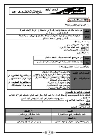19 
1( الفرق بين الطقص والمناخ : ( 
انطقص ٛٞ كها خٍ ؽب خُ ا غُٞ ؽ ٤ش ) ا ؾُواهح ــ ا وُ ٣بػ ــ الأ طٓبه ( ، ك ٢ كزوح ى ٤ٓ٘خ ه ٤ٖوح 
هل ر ٌٞ ) ٣ٞ بٓ أ جٍٞػ ب ( . – 
الد بُخ ٛٞ كها خٍ ؽب خُ ا غُٞ ؽ ٤ش ) ا ؾُواهح ــ ا وُ ٣بػ ــ الأ طٓبه ( ، ك ٢ كزوح ى ٤ٓ٘خ ٛٞ ٣ خِ – 
هل ر ٌٞ ) ّٜو ا ك لٖا خٍ٘ ( . – – 
2( عناصر المناخ : ( 
)أ( ا ؾُواهح : روبً ثب زُو ٞٓ زٓو . 
)ة( ا وُ ٣بػ : رؾلك ارغبٛب ثلٝاهح ا وُ ٣بػ . 
)عـ( الأ طٓبه : روبً ث ؤ ٤بً ا طُٔو 
3( مناخ مصر : ( 
صيفًب ؽبه 
ػ ٠ِ ع ٤ٔغ أ ؾٗبء ا غُ ٜٔٞه ٣خ ٝلا ر وَٜ ثٚ أ طٓبه . 
ً 
شزبء ثبهك 
ٝر وَٜ ثٚ ا طٓبه فب خٕ ػ ٠ِ الاٛواف ا بُْٔ ٤ُخ ٖٓ وٖٓ . 
4( أهن ةً ( 
دراسة 
الطقص 
والمناخ 
: 
أ يًْخ زراضخ انطقص ) 1( رؾل ٣ل 
ٞٗع ا لُٔاثٌ ا زُ ٠ وٗرل ٣ٜب . 
2( ٙ بٕٔ ( لٍا خٓ ا لَُو ا جُوٟ ٝا جُؾو ١ ٝا غُٞ ١ . زرجخ الحرارح انؼظ : ٛ ٠ 
كهعخ ؽواهح زٓ٘ قٖ ا ُٜ٘به . 
زرجخ الحرارح انصغر : ٛ ٠ 
. كهعخ ؽواهح زٓ٘ قٖ ا ٤ُِ 
أ يًْخ زراضخ الد بُخ ) 1( ؼٓوكخ 
أ ٞٗاع ا ؾُٔب ٤َٕ ا يُهاػ ٤خ ا بُٔ٘ جٍخ . 
2( رؾل ٣ل ( ٞٓاهغ ا بُٖ٘ػبد . 
3( لٓ ( فطٞٛ ا يٌَُ ا ؾُل ٣ل ٣خ . 
4( رؾل ٣ل ( ٞٓاك ا جُ ب٘ء ا بُٔ٘ جٍخ . 
5( رؾل ٣ل ( الأ طْٗخ ا ٤َُبؽ ٤خ . 
حطبة زرجخ الحرارح ثبلأضج عٕ : 
٣ز م يُ ػٖ ٛو ٣ن ؽ بَة غٓ ٞٔع كهعبد ا ؾُواهح ٖٓ ا ٤ُٞ الاٍٝ ٝؽز ٠ ا ٤ُّٞ ا بَُثغ ٝه زَٜٔب 7 ػ ٠ِ ) ػلك ا ٣بّ 
الا جٍٞع ( . 
أٟ أ : كهعخ ا ؾُواهح ثبلأ جٍٞع = 
فص لٕ انط خُ : 
روَْ ا خَُ٘ ا ٠ُ 4 ك ٍٖٞ : 
1( انضيف ) 2( الخريف ( 
٣ز ٤ٔي ثب غُلبف ٝاهرلبع كهعخ ا ؾُواهح ٣ز ٤ٔي 
ث وَٞٛ اٝهام الا غّبه . 
3( انشزبء ) 4( انرثيغ ( 
٣ز ٤ٔي ثب قٗلبٗ كهعخ ا ؾُواهح ٝ وٍٞٛ الا طٓبه . ٣ز ٤ٔي 
ثبىكٛبه الا غّبه ٝالاىٛبه . 
غٓ ٞٔع كهعبد ا ؾُواهح ٖٓ ا ٤ُٞ الاٍٝ ٝؽز ٠ ا ٤ُّٞ ا بَُثغ 
7 
 