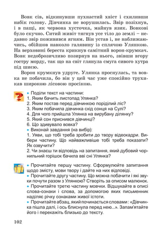 102
Âîâê ñіâ, âіäêèíóâøè ïóõíàñòèé õâіñò і ñõèëèâøè
íàáіê ãîëîâó. Äіâ÷èíêà íå âîðóøèëàñü. Çâіð ïîçіõíóâ,
і â ïàùі, ÿê ÷åðâîíà õóñòî÷êà, ìàéíóâ ÿçèê. Âîâêîâі
áóëî ñêó÷íî. Ñèòèé æèâіò òÿãíóâ óñå òіëî äî çåìëі – íå-
äàâíî çâіð ïîæèâèâñÿ ÿãíÿì. Âіí óñòàâ і, íå íàáëèæàþ-
÷èñü, îáіéøîâ íàâêîëî ãàëÿâèíó іç ñïëÿ÷îþ Óëÿíêîþ.
Íà âåðõîâèíі áåðåñòà êðèêíóâ ñàìіòíèé âîðîí-êðóìêà÷.
Âîâê íåäîáðîçè÷ëèâî ïîçèðíóâ íà íüîãî, çâіâøè âãîðó
ãîñòðó ìîðäó, òàê ùî íà ñâіò ãëÿíóëà ñìóãà ñèâîãî õóòðà
ïіä øèєþ.
Âîðîí êðóìêíóâ óäðóãå. Óëÿíêà ïðîñíóëàñü, òà âîâ-
êà íå ïîáà÷èëà, áî âіí ó öåé ÷àñ óæå ñïîêіéíî òðóõè-
êàâ øèðîêîþ ëіñîâîþ ïðîñіêîþ.
 Поділи текст на частини:
1. Яким бачить листопад Улянка?
2. Яким постав перед дівчинкою поріділий ліс?
3. Яким побачила дівчинка схід сонця на Сулі?
4. Для чого прийшла Улянка на вирубану ділянку?
5. Який сон приснився дівчинці?
6. Що здивувало вовка?
 Виконай завдання (на вибір):
1. Уяви, що тобі треба зробити до твору відеокадри. Ви-
бери частину. Що найважливіше тобі треба показати?
Як озвучити?
2. Чи знаєш ти відповідь на запитання, який дубовий чор-
нильний горішок бачила вві сні Улянка?
 Прочитайте першу частину. Сформулюйте запитання
щодо змісту, мови твору і дайте на них відповіді.
 Прочитайте другу частину. Що можна побачити і які зву-
ки почути разом з Улянкою? Створіть за описом малюнок.
 Прочитайте третю частину мовчки. Відшукайте в описі
слова-ознаки і слова, за допомогою яких письменник
наділяє річку ознаками живої істоти.
 Прочитайтеабзац,якийпочинаєтьсясловами:«Дівчин-
ка пішла далі, і ось блиснула перед нею...». Запам’ятайте
його і перекажіть близько до тексту.
 