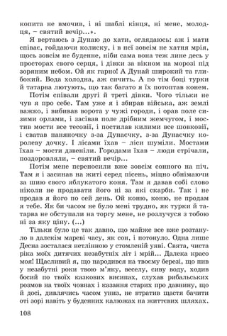 108
êîïèòà íå âìî÷èâ, і íі øàáëі êіíöÿ, íі ìåíå, ìîëîä-
öÿ, – ñâÿòèé âå÷іð...».
ß âåðòàþñü ç Äóíàþ äî õàòè, îãëÿäàþñü: àæ і ìàòè
ñïіâàє, ãîéäàþ÷è êîëèñêó, і â íåї çîâñіì íå õàòíÿ ìðіÿ,
ùîñü çîâñіì íå áóäåííå, íіáè ñàìà âîíà òåæ ëèíå äåñü ó
ïðîñòîðàõ ñâîãî ñåðöÿ, і äіâêè çà âіêíîì íà ìîðîçі ïіä
çîðÿíèì íåáîì. Îé ÿê ãàðíî! À Äóíàé øèðîêèé òà ãëè-
áîêèé. Âîäà õîëîäíà, àæ ñè÷èòü. À ïî òіì áîöі òóðêè
é òàòàðâà ëþòóþòü, ùî òàê áàãàòî ÿ їõ ïîòîïòàâ êîíåì.
Ïîòіì ñïіâàëè äðóãі é òðåòі äіâêè. ×îãî òіëüêè íå
÷óâ ÿ ïðî ñåáå. Òàì óæå ÿ і çáèðàâ âіéñüêà, àæ çåìëі
âàæêî, і âèáèâàâ âîðîòà ó ÷óæі ãîðîäè, і îðàâ ïîëå ñè-
çèìè îðëàìè, і çàñіâàâ ïîëå äðіáíèì æåì÷óãîì, і ìîñ-
òèâ ìîñòè âñå òåñîâії, і ïîñòèëàâ êèëèìè âñå øîâêîâії,
і ñâàòàâ ïàíÿíî÷êó ç-çà Äóíàє÷êó, ç-çà Äóíàє÷êó êî-
ðîëåâó äî÷êó. І ëіñàìè їõàâ – ëіñè øóìіëè. Ìîñòàìè
їõàâ – ìîñòè äçâåíіëè. Ãîðîäàìè їõàâ – ëþäè ñòðі÷àëè,
ïîçäîðîâëÿëè, – ñâÿòèé âå÷іð...
Ïîòіì ìåíå ïåðåíîñèëè âæå çîâñіì ñîííîãî íà ïі÷.
Òàì ÿ і çàñèíàâ íà æèòі ñåðåä ïіñåíü, ìіöíî îáíіìàþ÷è
çà øèþ ñâîãî ÿáëóêàòîãî êîíÿ. Òàì ÿ äàâàâ ñîáі ñëîâî
íіêîëè íå ïðîäàâàòè éîãî íі çà ÿêі ñêàðáè. Òàê і íå
ïðîäàâ ÿ éîãî ïî ñåé äåíü. Îé êîíþ, êîíþ, íå ïðîäàì
ÿ òåáå. ßê áè ÷àñîì íå áóëî ìåíі òðóäíî, ÿê òóðêè é òà-
òàðâà íå îáñòóïàëè íà òîðãó ìåíå, íå ðîçëó÷óñÿ ç òîáîþ
íі çà ÿêó öіíó. (...)
Òіëüêè áóëî öå òàê äàâíî, ùî ìàéæå âñå âæå ðîçòàíó-
ëî â äàëåêіì ìàðåâі ÷àñó, ÿê ñîí, і ïîòîíóëî. Îäíà ëèøå
Äåñíà çîñòàëàñÿ íåòëіííîþ ó ñòîìëåíіé óÿâі. Ñâÿòà, ÷èñòà
ðіêà ìîїõ äèòÿ÷èõ íåçàáóòíіõ ëіò і ìðіé... Äàëåêà êðàñî
ìîÿ! Ùàñëèâèé ÿ, ùî íàðîäèâñÿ íà òâîєìó áåðåçі, ùî ïèâ
ó íåçàáóòíі ðîêè òâîþ ì’ÿêó, âåñåëó, ñèâó âîäó, õîäèâ
áîñèé ïî òâîїõ êàçêîâèõ âèñèïàõ, ñëóõàâ ðèáàëüñüêèõ
ðîçìîâ íà òâîїõ ÷îâíàõ і êàçàííÿ ñòàðèõ ïðî äàâíèíó, ùî
é äîñі, äèâëÿ÷èñü ÷àñîì óíèç, íå âòðàòèâ ùàñòÿ áà÷èòè
îòі çîðі íàâіòü ó áóäåííèõ êàëþæàõ íà æèòòєâèõ øëÿõàõ.
 