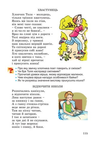 115
ÕÂÀÑÒÓÍÅÖÜ
Õëîï÷èê Òîëÿ – ìîëîäåöü,
òіëüêè òðіøêè õâàñòóíåöü.
ßêîñü ìè іøëè íà ñòàâ,
âіí ìåíі òàêå ñêàçàâ:
– Ñëîâî ÷åñòі, íå õâàëþñÿ –
ÿ íі-÷î-ãî íå áîþñÿ!.. –
Âðàç íà ñëîâі öіì ç äîðîãè –
Òîëі ÿùіðêà ïіä íîãè.
Ç ïåðåëÿêó, ó òðèâîçі
íàø õâàëüêî ìåðùіé íàâòіê.
Òà ñïіòêíóâñÿ íà äîðîçі
é ïðèêóñèâ ñîáі ÿçèê!
Õòî õâàëèòèñü ïîëþáëÿє,
â êîãî çâè÷êà є òàêà, –
õàé öі âіðøі ïðî÷èòàє
і ïðèêóñèòü ÿçèêà!
 Про яку звичку хлопчика поет говорить зі сміхом?
 Чи був Толя насправді сміливим?
 Прочитай уривок вірша, якому відповідає малюнок.
 Чим кінцівка вірша нагадує особливості байки?
 Як ти розумієш значення вислову прикусити язика?
ÂІÄÏÎ×ÈÒÈ ÍІÊÎËÈ
Ðîçïî÷àëèñü êàíіêóëè,
à âіäïî÷èòè íіêîëè.
Ëèø íàñòóïàє ðàíîê –
çà êíèæêó і íà ґàíîê.
À ç ґàíêó ñòåæêà-ñòðі÷êà
âåäå ìåíå äî ðі÷êè.
Òàì íà ïіñêó ÷èòàþ,
÷èòàþ é çàãîðàþ.
І òàê ÿ çà÷èòàâñÿ –
çà òðè äíі é íå ñêóïàâñÿ.
À òóò іùå ìîðîêà:
ïîïіê і ñïèíó, é áîêè.
 