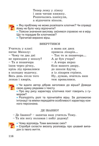 116
Òåïåð ëåæó ó ëіæêó
і çíîâ ÷èòàþ êíèæêó.
Ðîçïî÷àëèñü êàíіêóëè,
à âіäïî÷èòè íіêîëè.
 Яку проблему не може розв’язати хлопчик? Чи справді
йому не було часу відпочити?
 Поясни значення вислову зайнявся справою не в міру.
Що ти порадив би хлопчикові?
 Прочитай виразно вірш.
ÂÈÊÐÓÒÈÂÑß
Ó÷èòåëü ó êëàñі
ïèòàє Ìèêîëó:
– ×îìó òè äâà äíі
íå ïðèõîäèâ ó øêîëó?
– Òà ÿ ïîçàâ÷îðà
іøîâ ÷åðåç ðі÷êó,
êðіçü ëіä ïðîâàëèâñÿ
â õîëîäíó âîäè÷êó.
Âåñü äåíü ïіñëÿ òîãî
ëåæàâ і õâîðіâ,
à ìàìà àæ äâîõ
ïðèâåëà ëіêàðіâ...
– Òàê òî æ ïîçàâ÷îðà...
À äå áóâ ó÷îðà?
– À â÷îðà ÿêðàç
áіëÿ âàøîãî äâîðó,
äî øêîëè éäó÷è,
ÿ іç ëіêàðåì ñòðіâñÿ.
Íó, äóìàþ, â÷èòåëü íàø
òåæ ïðîâàëèâñÿ.
 Чи вдало автор дібрав заголовок до вірша? Доведи
свою думку рядками з тексту.
 Про яку рису характеру хлопчика поет говорить з гу-
мором?
 Розподіліть ролі та прочитайте вірш. За допомогою
інтонації та міміки передайте особливості характеру кож-
ного персонажа.
ÄÅ ІÂÀÍÊÎ?
– Äå Іâàíêî? – çàïèòàâ íàø ó÷èòåëü Òîìó.
– Òà âіí íîãó ïîëàìàâ і ïîáіã äîäîìó!
 Чому відповідь Томи викликає сміх?
 Спробуй скласти веселу розповідь про цікавий випа-
док із твого життя.
 