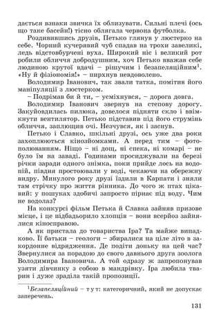 131
äàєòüñÿ âçíàêè çâè÷êà їõ îáëèçóâàòè. Ñèëüíі ïëå÷і (îñü
ùî òàêå áàñåéí!) òіñíî îáëÿãàëà ÷åðâîíà ôóòáîëêà.
Ðîçäèâèâøèñü äðóçіâ, Ïåòüêî ãëÿíóâ ó ëþñòåðêî íà
ñåáå. ×îðíèé êó÷åðÿâèé ÷óá ñïàäàâ íà òðîõè çàâåëèêі,
ëåäü âіäñòîâáóð÷åíі âóõà. Øèðîêèé íіñ і âåëèêèé ðîò
ðîáèëè îáëè÷÷ÿ äîáðîäóøíèì, õî÷ Ïåòüêî ââàæàâ ñåáå
ëþäèíîþ êðóòîї âäà÷і – ðіøó÷èì і áåçàïåëÿöіéíèì1.
«Íó é ôіçіîíîìіÿ!» – ïèðõíóâ íåâäîâîëåíî.
Âîëîäèìèð Іâàíîâè÷, òàê çâàëè òàòêà, ïîìіòèâ éîãî
ìàíіïóëÿöії ç ëþñòåðêîì.
– Ïîäðіìàâ áè é òè, – óñìіõíóâñÿ, – äîðîãà äîâãà.
Âîëîäèìèð Іâàíîâè÷ çâåðíóâ íà ñòåïîâó äîðîãó.
Çàêóéîâäèëàñü ïèëþêà, äîâåëîñÿ ïіäíÿòè ñêëî і ââіì-
êíóòè âåíòèëÿòîð. Ïåòüêî ïіäñòàâèâ ïіä éîãî ñòðóìіíü
îáëè÷÷ÿ, çàïëþùèâ î÷і. Íåç÷óâñÿ, ÿê і çàñíóâ.
Ïåòüêî і Ñëàâêî, øêіëüíі äðóçі, îñü óæå äâà ðîêè
çàõîïëþþòüñÿ êіíîçéîìêàìè. À ïåðåä òèì – ôîòî-
ïîëþâàííÿì. Íіùî – íі äîù, íі ñïåêà, íі êîìàðі – íå
áóëî їì íà çàâàäі. Ãîäèíàìè ïðîñèäæóâàëè íà áåðåçі
ðі÷êè çàðàäè îäíîãî çíіìêà, ïîêè ïðèéäå ëîñü íà âîäî-
ïіé, ïіâäíÿ ïðîñòîþâàëè ó âîäі, ÷åêàþ÷è íà îáåðåæíó
âèäðó. Ìèíóëîãî ðîêó äðóçі їçäèëè â Êàðïàòè і çíÿëè
òàì ñòðі÷êó ïðî æèòòÿ ðіííèêà. Äî ÷îãî æ ïòàõ öіêà-
âèé: ó ïîøóêàõ çäîáè÷і çàïðîñòî ïіðíàє ïіä âîäó. ×èì
íå âîäîëàç?
Íà êîíêóðñі ôіëüì Ïåòüêà é Ñëàâêà çàéíÿâ ïðèçîâå
ìіñöå, і öå ïіäáàäüîðèëî õëîïöіâ – âîíè âñåðéîç çàéíÿ-
ëèñÿ êіíîñïðàâîþ.
À ÿê ïðèñòàëà äî òîâàðèñòâà Іðà? Òà ìàéæå âèïàä-
êîâî. Її áàòüêè – ãåîëîãè – çáèðàëèñÿ íà öіëå ëіòî â çà-
êîðäîííå âіäðÿäæåííÿ. Äå ïîäіòè äîíüêó íà öåé ÷àñ?
Çâåðíóëèñÿ çà ïîðàäîþ äî ñâîãî äàâíüîãî äðóãà çîîëîãà
Âîëîäèìèðà Іâàíîâè÷à. À òîé îäðàçó æ çàïðîïîíóâàâ
óçÿòè äіâ÷èíêó ç ñîáîþ â ìàíäðіâêó. Іðà ëþáèëà òâà-
ðèí і äóæå çðàäіëà òàêіé ïðîïîçèöії.
1Áåçàïåëÿöіéíèé – ò ó ò: êàòåãîðè÷íèé, ÿêèé íå äîïóñêàє
çàïåðå÷åíü.
 