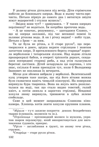 132
Ó äîëèíó ðі÷êè äіñòàëèñÿ ïіä âå÷іð. Äіòè ñòðіìãîëîâ
ïîáіãëè äî áëèæíüîãî îçåðöÿ. Âîäà â íüîìó ÷èñòà-ïðå-
÷èñòà. Ïåòüêî ïіðíóâ äî ñàìîãî äíà і âèòÿãíóâ çâіäòè
æìóò âîäîðîñòåé і ñòóëêè ìóøåëü1.
– Çâіäêè âîíè òóò? – çäèâóâàâñÿ. – Ó òàêèõ îçåðöÿõ
ïåðëіâíèöі2 íå âîäÿòüñÿ. Їì ïîòðіáíà ïðîòî÷íà âîäà.
– À öå îçíà÷àє, ðîçóìíèêó, – çäîãàäàâñÿ Ñëàâêî, –
ùî öі îçåðöÿ çàïëàâíі, ïіä ÷àñ âåñíÿíîї ïîâåíі їõ
çàëèâàє ðі÷êîâà âîäà. À îí і ðі÷êó âèäíî! – ïîáіã òóäè.
Ïåòüêî ç Іðîþ – çà íèì.
Òà öå áóëà íå ðі÷êà, à її ñòàðå ðóñëî3, ùî ïåðå-
òâîðèëîñÿ â äîâãå, çðіäêà âêðèòå ñòðіëèöåþ і æîâòèì
ëàòàòòÿì îçåðî. Ç ïðîòèëåæíîãî áåðåãà ñòàðèöÿ4 ïîðîñ-
ëà âåðáîëîçîì і òàòàðñüêèì çіëëÿì. Íàä âîäîþ ëіòàëè
ïðîçîðîêðèëі áàáêè, â î÷åðåòі òðіñêîòіâ äåðêà÷, ñêèäà-
ëàñÿ ïîñåðåäèíі ñòàðèöі ðèáà, à íàä óñіì ãàëàñóâàëè
áåðåãîâі ëàñòіâêè. Äіòåé çà÷àðóâàëà öÿ êàðòèíà, і õòî
çíàє, ñêіëüêè á âîíè ïðîñèäіëè òóò, êîëè á Âîëîäèìèð
Іâàíîâè÷ íå ïîêëèêàâ їõ âå÷åðÿòè.
Ìіñöå äëÿ çéîìêè âèáðàëè ó âåðáîëîçі. Âåëåòåíñüêèé
êóù óòâîðèâ òàêå øàòðî, ùî ïіä éîãî âіòàìè ìîæíà
áóëî ñõîâàòèñÿ íàâіòü ÷èìàëіé êіíîãðóïі. Íà ïîâåðõíþ
âèðèíóëà áóðà òâàðèíêà. Âîíà íà ÿêóñü ìèòü ðîçïëàñ-
òàëàñÿ íà âîäі, òàê ùî ñòàëî âèäíî òîâñòèé, ãîëèé
õâіñò, à ïîòіì çíèêëà â çàðîñòÿõ ñòðіëèöі. Íåâäîâçі
õîõóëÿ çíîâó âèðèíóëà, òðèìàþ÷è â çóáàõ çåëåíå
ñòåáåëüöå.
Ñàìå â öåé ìîìåíò çàïðàöþâàëà Ñëàâêîâà êіíî-
êàìåðà. Õëîïåöü õîòіâ çíÿòè õîõóëþ êðóïíèì ïëàíîì.
1Ìóøëÿ – òóò: çàõèñíå ïîêðèòòÿ äåÿêèõ áåçõðåáåòíèõ
òâàðèí (ñëèìàêіâ, ìîëþñêіâ òà іí.).
2Ïåðëіâíèöÿ – ïðіñíîâîäíèé ìîëþñê іç ìóøëåþ, óêðè-
òîþ øàðîì ïåðëàìóòðó, ÿêèé âèêîðèñòîâóєòüñÿ äëÿ âèãî-
òîâëåííÿ ґóäçèêіâ, ïðèêðàñ.
3Ðóñëî – çàãëèáëåííÿ â ґðóíòі, ïî ÿêîìó òå÷å ðі÷êà,
ñòðóìîê.
4Ñòàðèöÿ – ñòàðå ðóñëî ðі÷êè.
 