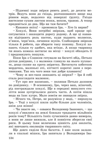 134
– Ïіäçåìíі õîäè çâіðêè ðèþòü äîâãі, äî äåñÿòè ìå-
òðіâ. Âåäóòü âîíè äî ãíіçäà, ðîçòàøîâàíîãî âèùå íàä
ðіâíåì âîäè, íåäàëåêî âіä ïîâåðõíі ґðóíòó. Ãíіçäî
âèñòåëåíå ñóõèì ëèñòÿì îñîêè, ìîõîì, òðàâîþ. À òåïåð
ïðèäèâіòüñÿ äî äíà. Ùî âè òàì áà÷èòå?
– Êàíàâêè ÿêіñü! – ïðîìîâèëà Іðà. – Õòî їõ âèðèâ?
– Õîõóëі. Âîíè ïîòðіáíі çâіðêàì, ùîá êðàùå îðі-
єíòóâàòèñÿ і çíàõîäèòè äîðîãó äîäîìó. À ùå öі êàíàâ-
êè âіäіãðàþòü ðîëü ïàñòîê, êóäè ïàäàþòü ìîëþñêè,
ï’ÿâêè, ÷åðâ’ÿêè, ëè÷èíêè æóêіâ. Ñëàáîçîðèì çâіðêàì
òіëüêè é ðîáîòè, ùî çáèðàòè òàêó ïîæèâó. Õîõóëі õà-
ïàþòü òіëüêè òó çäîáè÷, ÿêà âòіêàє. À ÿêùî òâàðèíêà
÷è ÿêàñü êîìàõà çàñòèãàє íà ìіñöі – õîõóëі îáõîäÿòü її
і ïðîäîâæóþòü ïîøóêè.
Ïîêè Іðà ç Ñëàâêîì ãîòóâàëè íà áàãàòòі îáіä, Ïåòüêî
äіñòàâ äîâіäíèê, і ç ìàëþíêà ãëÿíóëî íà íüîãî ïóõíàñ-
òå, äåùî ñõîæå íà êðîòà çâіðÿòêî. Âèòÿãíóòà õîáîòêîì
ìîðäî÷êà, ìàëåíüêі î÷і, êіãòèñòі êîðîòêі ëàïè ç ïåðå-
òèíêàìè. Òàê îñü ÷îãî âîíè òàê äîáðå ïëàâàþòü!
– ×îìó æ âñå-òàêè çíèêàþòü öі çâіðêè? – Іðà é ñîáі
ñòàëà ðîçãëÿäàòè ìàëþíîê.
– Òóò ïðî âñå íàïèñàíî, – ïîëÿïàâ Ïåòüêî äîëîíåþ
ïî äîâіäíèêó. – Â îñíîâíîìó, Іðî, ÷åðåç âàø, æіíî÷èé,
ðіä ïîñòðàæäàëè õîõóëі. Ùå â ñåðåäèíі ìèíóëîãî ñòî-
ëіòòÿ âîíè çóñòðі÷àëèñÿ äîñèòü ÷àñòî. À ïîòіì ïіøëà
ìîäà íà їõíє õóòðî. Ìàëî çîâñіì íå çíèùèëè çâіðêà.
– Íі÷îãî òè, Ïåòðå, íå ðîçóìієø ó ìîäі, – ïèðõíóëà
Іðà. – Òîäі ç õîõóëі øèëè øóáè áіëüøå äëÿ ÷îëîâіêіâ,
àíіæ äëÿ æіíîê!
– ×è çíàєòå âè, – îçâàâñÿ Âîëîäèìèð Іâàíîâè÷, – ùî
õîõóëі ç’ÿâèëèñÿ íà çåìëі áëèçüêî òðèäöÿòè ìіëüéîíіâ
ðîêіâ òîìó? Áіëüøіñòü їõíіõ ñó÷àñíèêіâ äàâíî âèìåðëà,
à âîíè íå ëèøå âèæèëè, àëå é ïîâíіñòþ çáåðåãëè ñâîї
ðèñè. Â öüîìó їõíÿ âåëè÷åçíà öіííіñòü äëÿ çîîëîãіâ,
ÿêі âèâ÷àþòü åâîëþöіþ òâàðèííîãî ñâіòó.
Ùå äîâãî ñèäіëè áіëÿ áàãàòòÿ. І âæå êîëè çàëàçè-
ëè â ñïàëüíі ìіøêè, Іðà çàïèòàëà ó Âîëîäèìèðà Іâà-
 