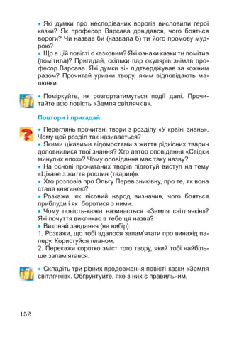 152
 Які думки про несподіваних ворогів висловили герої
казки? Як професор Варсава довідався, чого бояться
вороги? Чи назвав би (назвала б) ти його промову муд-
рою?
 Що в цій повісті є казковим? Які ознаки казки ти помітив
(помітила)? Пригадай, скільки пар окулярів знімав про-
фесор Варсава. Які думки він підтверджував за кожним
разом? Прочитай уривки твору, яким відповідають ма-
люнки.
 Поміркуйте, як розгортатимуться події далі. Прочи-
тайте всю повість «Земля світлячків».
Повтори і пригадай
 Переглянь прочитані твори з розділу «У країні знань».
Чому цей розділ так називається?
 Якими цікавими відомостями з життя рідкісних тварин
доповнилися твої знання? Хто автор оповідання «Свідки
минулих епох»? Чому оповідання має таку назву?
 На основі прочитаних творів підготуй виступ на тему
«Цікаве з життя рослин (тварин)».
 Хто розповів про Ольгу Перевізниківну, про те, як вона
стала княгинею?
 Розкажи, як лісовий народ визначив, чого бояться
приблуди і як боротися з ними.
 Чому повість-казка називається «Земля світлячків»?
Які почуття викликає в тебе ця назва?
 Виконай завдання (на вибір):
1. Розкажи, що тобі вдалося запам’ятати про винахід па-
перу. Користуйся планом.
2. Перекажи коротко зміст того твору, який тобі найбіль-
ше запам’ятався.
 Складіть три різних продовження повісті-казки «Земля
світлячків». Обґрунтуйте, яке з них є правильним.
 