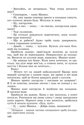 160
– Çâè÷àéíî, íå âèòðèìàëà. ×èì òåïåð âèòÿãàòè
âîäó?
– Ñàìîâàðîì, – êàæå Ìèøêî.
– Íі, âæå êðàùå ñàìîâàð ïðîñòî â êîëîäÿçü êèíóòè,
õî÷ êëîïîòó ìåíøå áóäå. Ìîòóçêè æ íåìà.
– Íó, êàñòðóëåþ.
– Ùî â íàñ, – êàæó, – ïî-òâîєìó, êàñòðóëüíà êðàì-
íèöÿ?
– Òîäі ñêëÿíêîþ.
– Öå ñòіëüêè äîâåäåòüñÿ ìîðî÷èòèñÿ, ïîêè ñêëÿí-
êîþ âîäè íàíîñèø!
– Ùî æ ðîáèòè? Àäæå òðåáà êàøó äîâàðþâàòè.
І ïèòè ñòðàøåííî õî÷åòüñÿ.
– Äàâàé, – êàæó, – êóõëåì. Êóõîëü óñå-òàêè áіëü-
øèé âіä ñêëÿíêè.
Ïðèéøëè äîäîìó, ïðèâ’ÿçàëè âîëîñіíü äî êóõëÿ
òàê, ùîá âіí íå ïåðåêèäàâñÿ. Ïîâåðíóëèñÿ äî êîëîäÿ-
çÿ. Âèòÿãëè ïî êóõëåâі âîäè, íàïèëèñü. Ìèøêî êàæå:
– Öå çàâæäè òàê áóâàє. Êîëè ïèòè õî÷åòüñÿ, òî çäà-
єòüñÿ, ùî öіëå ìîðå âèï’єø, à ñòàíåø ïèòè, òî êóõîëü
âèï’єø і áіëüøå âæå íå õî÷åòüñÿ...
Êàæó:
– Íі÷îãî òóò íà ëþäåé íàáàëàêóâàòè! Êðàùå íåñè
ìåðùіé êàñòðóëþ ç êàøåþ ñþäè, ìè ïðÿìî â íåї âîäè
íàòÿãàєìî, ùîá íå áіãàòè äâàäöÿòü ðàçіâ ç êóõëåì.
Ìèøêî ïðèíіñ êàñòðóëþ і ïîñòàâèâ íà öÿìðèíó1.
ß її íå ïîìіòèâ, çà÷åïèâ ëіêòåì і ëåäü íå ñêèíóâ ó êî-
ëîäÿçü.
Ìèøêî âçÿâ êàñòðóëþ é âіäіéøîâ âіä êîëîäÿçÿ.
ß íàòÿãàâ âîäè.
Ïðèéøëè ìè äîäîìó. Êàøà ó íàñ çàõîëîëà, ó ïëèòі
ïîòóõëî. Ðîçòîïèëè ìè çíîâó ïëèòó і çíîâó çàõîäèëèñÿ
êàøó âàðèòè. Íàðåøòі âîíà â íàñ çàêèïіëà, çðîáèëàñÿ
ãóñòà é ïî÷àëà ïóõêàòè: «Ïóõ, ïóõ!».
– Î, – êàæå Ìèøêî. – Äîáðà êàøà, çíàìåíèòà!
1Öÿìðèíà – âåðõíÿ ÷àñòèíà êîëîäÿçíîãî çðóáó (ñêëàäå-
íèõ äåðåâ’ÿíèõ êîëîä).
 