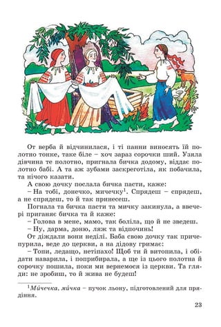 23
Îò âåðáà é âіä÷èíèëàñÿ, і òі ïàííè âèíîñÿòü їé ïî-
ëîòíî òîíêå, òàêå áіëå – õî÷ çàðàç ñîðî÷êè øèé. Óçÿëà
äіâ÷èíà òå ïîëîòíî, ïðèãíàëà áè÷êà äîäîìó, âіääàє ïî-
ëîòíî áàáі. À òà àæ çóáàìè çàñêðåãîòіëà, ÿê ïîáà÷èëà,
òà íі÷îãî êàçàòè.
À ñâîþ äî÷êó ïîñëàëà áè÷êà ïàñòè, êàæå:
– Íà òîáі, äîíå÷êî, ìè÷å÷êó1. Ñïðÿäåø – ñïðÿäåø,
à íå ñïðÿäåø, òî é òàê ïðèíåñåø.
Ïîãíàëà òà áè÷êà ïàñòè òà ìè÷êó çàêèíóëà, à ââå÷å-
ðі ïðèãàíÿє áè÷êà òà é êàæå:
– Ãîëîâà â ìåíå, ìàìî, òàê áîëіëà, ùî é íå çâåäåø.
– Íó, äàðìà, äîíþ, ëÿæ òà âіäïî÷èíü!
Îò äіæäàëè âîíè íåäіëі. Áàáà ñâîþ äî÷êó òàê ïðè÷å-
ïóðèëà, âåäå äî öåðêâè, à íà äіäîâó ãðèìàє:
– Òîïè, ëåäàùî, íåòіïàõî! Ùîá òè é âèòîïèëà, і îáі-
äàòè íàâàðèëà, і ïîïðèáèðàëà, à ùå іç öüîãî ïîëîòíà é
ñîðî÷êó ïîøèëà, ïîêè ìè âåðíåìîñÿ іç öåðêâè. Òà ãëÿ-
äè: íå çðîáèø, òî é æèâà íå áóäåø!
1Ìè÷å÷êà, ìè÷êà – ïó÷îê ëüîíó, ïіäãîòîâëåíèé äëÿ ïðÿ-
äіííÿ.
 