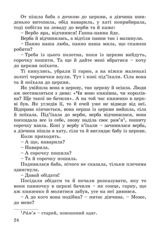 24
Îò ïіøëà áàáà ç äî÷êîþ äî öåðêâè, à äіâ÷èíà øâè-
äåíüêî âèòîïèëà, îáіä íàâàðèëà, ó õàòі ïîïðèáèðàëà,
òîäі ïîáіãëà íà ëåâàäó äî âåðáè òà é êàæå:
– Âåðáî ÿðà, âіä÷èíèñÿ! Ãàííà-ïàííà éäå.
Âåðáà é âіä÷èíèëàñü, à âіäòіëÿ ïàííè òàê і âèëèíóëè.
– Ïàííî íàøà ëþáà, ïàííî íàøà ìèëà, ùî ñêàæåø
ðîáèòè?
– Òðåáà іç öüîãî ïîëîòíà, ïîêè іç öåðêâè âèéäóòü,
ñîðî÷êó ïîøèòè. Òà ùå é äàéòå ìåíі âáðàòèñÿ – õî÷ó
äî öåðêâè ïîїõàòè.
Òі êèíóëèñü, óáðàëè її ãàðíî, à íà íіæêè ìàëåíüêі
çîëîòі ÷åðåâè÷êè âçóëè. Òóò і êîíі ïіä’їõàëè. Ñіëà âîíà
òà é ïîїõàëà äî öåðêâè.
ßê óâіéøëà âîíà â öåðêâó, òàê öåðêâó é îñіÿëà. Ëþäè
àæ íåñòÿìëÿòüñÿ ç äèâà: «×è âîíî êíÿçіâíà, ÷è êîðîëіâ-
íà? Ùå òàêîї íå áà÷èëè». À íà òîé ÷àñ êíÿçåíêî â öåðê-
âі áóâ. ßê óãëåäіâ її, òî é î÷åé óæå íå âіäâåäå âіä íåї.
Âіäïðàâà êіí÷àєòüñÿ, âîíà ïåðøà іç öåðêâè âèéøëà, ñіëà
é ïîїõàëà. Ïіä’їõàëà äî âåðáè, âåðáà âіä÷èíèëàñÿ, âîíà
ïîñêèäàëà âñå іç ñåáå, çíîâó íàäіëà ñâîє ðàì’ÿ1, ïîøèòó
ñîðî÷êó âçÿëà. Êîíі ó âåðáó â’їõàëè – çà÷èíèëàñÿ âåðáà,
à äіâ÷èíà ïіøëà â õàòó, ñіëà òà é âèãëÿäàє áàáó іç öåðêâè.
Êîëè ïðèõîäÿòü.
– À ùî, íàâàðèëà?
– Íàâàðèëà.
– À ñîðî÷êó ïîøèëà?
– Òà é ñîðî÷êó ïîøèëà.
Ïîäèâèëàñÿ áàáà, íі÷îãî íå ñêàçàëà, òіëüêè ïëå÷èìà
çäâèãíóëà.
– Äàâàé îáіäàòè!
Ïîñіäàëè îáіäàòè òà é ïî÷àëè ðîçêàçóâàòè, ÿêó òî
âîíè ïàííî÷êó â öåðêâі áà÷èëè – ÿê ñîíöå, ãàðíó, ùî
àæ êíÿçåíêî é ìîëèòèñÿ çàáóâ, óñå íà íåї äèâèâñÿ.
– À äî êîãî âîíà ïîäіáíà? – ïèòàє äіâ÷èíà. – Ìîæå,
äî ìåíå?
1Ðàì’ÿ – ñòàðèé, ïîíîøåíèé îäÿã.
 