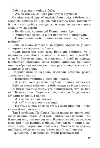 25
Áàáèíà äî÷êà â ñìіõ, à áàáà:
– À÷, íåòіïàõà, äî êîãî ðіâíÿòèñÿ çäóìàëà!
Îò äіæäàëè é äðóãîї íåäіëі. Çíîâó äіä ç áàáîþ òà ç
áàáèíîþ äî÷êîþ äî öåðêâè, òіé çâåëіëà áàáà òîïèòè òà
é ùå ÿêóñü ðîáîòó çàãàäàëà. À âîíà âïîðàëàñÿ øâè-
äåíüêî òà äî âåðáè:
– Âåðáî ÿðà, âіä÷èíèñÿ! Ãàííà-ïàííà éäå.
Âіä÷èíèëàñÿ âåðáà, à ç íåї ïàííè òàê і âèëèíóëè.
– Ïàííî íàøà ëþáà, ïàííî íàøà ìèëà, ùî ñêàæåø
ðîáèòè?
Âîíà їì çíîâó çàãàäàëà, äî öåðêâè óáðàëàñÿ, ó çîëî-
òі ÷åðåâè÷êè âçóëàñÿ, ïîїõàëà.
Êîëè êíÿçåíêî âæå òàì. Âîíà ÿê óâіéøëà, òî é
öåðêâó îñіÿëà. Ëþäè òîðîïіþòü: «Áîæå, ÿêà êðàñà! Õòî
æ öå?». Íіõòî íå çíàє. À êíÿçåíêî é î÷åé íå âіäâåäå.
Êіí÷àєòüñÿ âіäïðàâà, âîíà ïåðøà âèéøëà, ïðèїõàëà,
ïèøíå âáðàííÿ ïîñêèäàëà, ñâîє ðàì’ÿ íàäіëà, ñіëà òà é
äîæèäàє іç öåðêâè.
Ïîïðèõîäèëè іç öåðêâè, ïîñіäàëè îáіäàòè, ðîçêà-
çóþòü çà òó ïàííó.
– Êíÿçåíêî ãàðíèé, à âîíà ùå êðàùà.
– À ìîæå, âîíà äî ìåíå ïîäіáíà? – Ãàííà ïèòàєòüñÿ.
Áàáèíà äî÷êà ñìієòüñÿ, à áàáà òðîõè íå áèëà äіâ÷èíè.
À êíÿçåíêî òèì ÷àñîì óñå äîïèòóєòüñÿ, õòî òà ïàí-
íà. Íіõòî íå çíàє. Ðàäèëèñü, ðàäèëèñü, ÿê áè äіçíàòèñü.
Îò îäèí õëîïåöü і êàæå:
– À ÿ çíàþ, ÿê äîâіäàòèñÿ.
– À ÿê? – ïèòàєòüñÿ êíÿçåíêî.
– Íà òîìó ìіñöі, äå âîíà ñòàє, ñìîëè ïіäëèòè – ÷åðå-
âè÷êè é ïîïðèñòàþòü.
Òàê і çðîáèëè. Ïðèїõàëà Ãàííà-ïàííà íà òðåòþ íåäі-
ëþ äî öåðêâè, ñòàëà. À òі âæå – êíÿçåíêî ç ïàíàìè – òàê
її ïèëüíóþòü, òàê ïèëüíóþòü. Êіí÷àєòüñÿ âіäïðàâà, õî÷å
âîíà éòè – íå ðóøèòü ç ìіñöÿ. Ðâîíóëàñÿ – òàêè çіðâà-
ëàñü, à îäèí ÷åðåâè÷îê і çîñòàâñÿ. Óòåêëà âîíà äîäîìó,
ïðèїõàëà, óáðàëàñÿ çíîâó ó ñâîє ðàì’ÿ òà é ñèäèòü.
Ïðèõîäÿòü іç öåðêâè, ÿê ñòàëè ðîçêàçóâàòè!
 