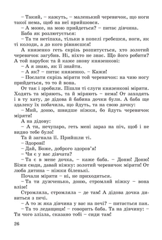 26
– Òàêèé, – êàæóòü, – ìàëåíüêèé ÷åðåâè÷îê, ùî íîãè
òàêîї íåìà, ùîá íà íåї ïðèéøîâñÿ.
– À ìîæå, íà ìîþ ïðèéäåòüñÿ? – ïèòàє äіâ÷èíà.
Áàáà ÿê ðîçëþòóєòüñÿ:
– Òà òè íåòіïàõà, òіëüêè â ïîïåëі ãðåáåøñÿ, íîãè, ÿê
òі êîëîäè, à äî êîãî ðіâíÿєøñÿ!
À êíÿçåíêî ãåòü ñêðіçü ðîçïèòóєòüñÿ, õòî çîëîòèé
÷åðåâè÷îê çàãóáèâ. Íі, íіõòî íå çíàє. Ùî éîãî ðîáèòè?
À òîé ïàðóáîê òà é êàæå çíîâó êíÿçåíêîâі:
– À ÿ çíàþ, ÿê її çíàéòè.
– À ÿê? – ïèòàє êíÿçåíêî. – Êàæè!
– Ïîñëàòè ñêðіçü ìіðÿòè òîé ÷åðåâè÷îê: íà ÷èþ íîãó
ïðèéäåòüñÿ, òî òî é âîíà.
Îò òàê і çðîáèëè. Ïіøëè òі ñëóãè êíÿçåíêîâі ìіðÿòè.
Õîäÿòü òà ìіðÿþòü, òà é ìіðÿþòü – íåìà! Îò çàõîäÿòü
і â òó õàòó, äå äіäîâà é áàáèíà äî÷êè áóëè. À áàáà ùå
çäàëåêó їõ ïîáà÷èëà, ùî éäóòü, òà íà ñâîþ äî÷êó:
– Ìèé, äîíþ, øâèäøå íіæêè, áî éäóòü ÷åðåâè÷îê
ìіðÿòè!
À íà äіäîâó:
– À òè, íå÷óïàðî, ãåòü ìåíі çàðàç íà ïі÷, ùîá і íå
âèäíî òåáå áóëî!
Òà é çàãíàëà її. Ïðèéøëè òі.
– Çäîðîâі!
– Äàé, Áîæå, äîáðîãî çäîðîâ’ÿ!
– ×è є ó âàñ äіâ÷àòà?
– Òà є â ìåíå äî÷êà, – êàæå áàáà. – Äîíþ! Äîíþ!
Áіæè ñþäè, äàâàé íіæêó: çîëîòèé ÷åðåâè÷îê ìіðÿòè! Îò
ëþáà äèòèíà – íіæêè áіëåíüêі.
Ïî÷àëè ìіðÿòè – íі, íå ïðèõîäèòüñÿ.
– Òà òè äóæ÷åíüêî, äîíþ, ñòðîìëÿé íіæêó – âîíà
âëіçå!
Ñòðîìëÿëà, ñòðîìëÿëà – äå òàì! À äіäîâà äî÷êà äè-
âèòüñÿ ç ïå÷і.
– À òî æ ÿêà äіâ÷èíà ó âàñ íà ïå÷і? – ïèòàєòüñÿ ïàí.
– Òà òî ëåäàùèöÿ! – ãîâîðèòü áàáà. Òà íà äіâ÷èíó: –
Òè ÷îãî çëіçëà, ñêàçàíî òîáі – ñèäè òàì!
 