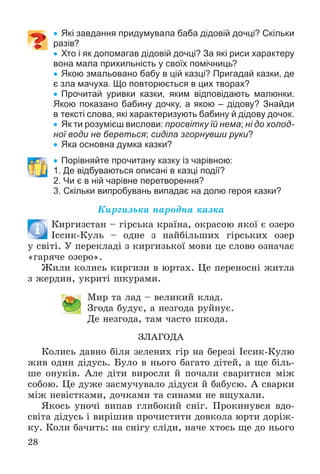 28
 Які завдання придумувала баба дідовій дочці? Скільки
разів?
 Хто і як допомагав дідовій дочці? За які риси характеру
вона мала прихильність у своїх помічниць?
 Якою змальовано бабу в цій казці? Пригадай казки, де
є зла мачуха. Що повторюється в цих творах?
 Прочитай уривки казки, яким відповідають малюнки.
Якою показано бабину дочку, а якою – дідову? Знайди
в тексті слова, які характеризують бабину й дідову дочок.
 Як ти розумієш вислови: просвітку їй нема; ні до холод-
ної води не береться; сиділа згорнувши руки?
 Яка основна думка казки?
 Порівняйте прочитану казку із чарівною:
1. Де відбуваються описані в казці події?
2. Чи є в ній чарівне перетворення?
3. Скільки випробувань випадає на долю героя казки?
Êèðãèçüêà íàðîäíà êàçêà
Êèðãèçñòàí – ãіðñüêà êðàїíà, îêðàñîþ ÿêîї є îçåðî
Іññèê-Êóëü – îäíå ç íàéáіëüøèõ ãіðñüêèõ îçåð
ó ñâіòі. Ó ïåðåêëàäі ç êèðãèçüêîї ìîâè öå ñëîâî îçíà÷àє
«ãàðÿ÷å îçåðî».
Æèëè êîëèñü êèðãèçè â þðòàõ. Öå ïåðåíîñíі æèòëà
ç æåðäèí, óêðèòі øêóðàìè.
Ìèð òà ëàä – âåëèêèé êëàä.
Çãîäà áóäóє, à íåçãîäà ðóéíóє.
Äå íåçãîäà, òàì ÷àñòî øêîäà.
ÇËÀÃÎÄÀ
Êîëèñü äàâíî áіëÿ çåëåíèõ ãіð íà áåðåçі Іññèê-Êóëþ
æèâ îäèí äіäóñü. Áóëî â íüîãî áàãàòî äіòåé, à ùå áіëü-
øå îíóêіâ. Àëå äіòè âèðîñëè é ïî÷àëè ñâàðèòèñÿ ìіæ
ñîáîþ. Öå äóæå çàñìó÷óâàëî äіäóñÿ é áàáóñþ. À ñâàðêè
ìіæ íåâіñòêàìè, äî÷êàìè òà ñèíàìè íå âùóõàëè.
ßêîñü óíî÷і âèïàâ ãëèáîêèé ñíіã. Ïðîêèíóâñÿ âäî-
ñâіòà äіäóñü і âèðіøèâ ïðî÷èñòèòè äîâêîëà þðòè äîðіæ-
êó. Êîëè áà÷èòü: íà ñíіãó ñëіäè, íà÷å õòîñü ùå äî íüîãî
 