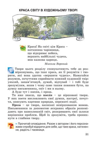 31
КРАСА СВІТУ В ХУДОЖНЬОМУ ТВОРІ
Êðàñà! Íà ñâіòі öіì Êðàñà –
íàòõíåííà ÷àðіâíèöÿ,
ùî âіäêðèâàє íåáåñà,
âåðøèòü íàéáіëüøі ÷óäåñà,
ìîâ êàçêîâà öàðèöÿ.
Ìèêîëà Âîðîíèé
Òâîðè öüîãî ðîçäіëó ñïîíóêàòèìóòü òåáå äî ðîç-
ìіðêîâóâàíü, ùî òàêå êðàñà, ÿê її ðîçóìіòè і òâî-
ðèòè, ÿêі âîíà çäàòíà «âåðøèòè ÷óäåñà». Íàìàãàéñÿ
ðîçóìîì, ïî÷óòòÿìè ñïðèéìàòè êîæíèé õóäîæíіé òâіð:
óÿâëÿé, çàïàì’ÿòîâóé, äóìàé, âіä÷óâàé – і òîáі áóäå
çðîçóìіëèì, ÿêèì і ÷îìó ñàìå òàêèì ïîâèíåí áóòè, íà
äóìêó ïèñüìåííèêà, ñâіò і ìè â íüîìó.
À áóäå òóò і ïîåçіÿ, і ïðîçà.
Òè âæå çíàєø, ùî ïîåçіÿ – öå âіðøîâàíі òâîðè.
Ó íèõ ïîåòè âèñëîâëþþòü ñâîї äóìêè, íàñòðîї, ïî÷óò-
òÿ, îïèñóþòü êàðòèíè ïðèðîäè, ïåðåæèòі ïîäії.
Ïðîçà – öå òâîðè, íàïèñàíі íåâіðøîâàíîþ ìîâîþ.
Ïèñüìåííèêè çà äîïîìîãîþ ÿñêðàâèõ îáðàçіâ ðîçïîâі-
äàþòü ïðî íàâêîëèøíіé ñâіò, ðîçêðèâàþòü ñâîї øëÿõè
âèðіøåííÿ ïðîáëåì. Ùîá їõ çðîçóìіòè, òðåáà ïðîíèê-
íóòè â ãëèáèíè òâîðó.
 Прочитай оповідання. Разом з автором і його персона-
жами спробуй відкрити для себе, що таке краса, натхнен-
ня, радість і таємниця.
 
