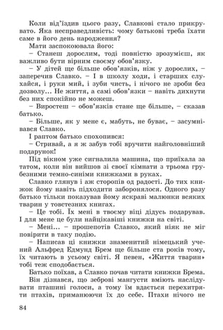 84
Êîëè âіä’їçäèâ öüîãî ðàçó, Ñëàâêîâі ñòàëî ïðèêðó-
âàòî. ßêà íåñïðàâåäëèâіñòü: ÷îìó áàòüêîâі òðåáà їõàòè
ñàìå â éîãî äåíü íàðîäæåííÿ?
Ìàòè çàñïîêîþâàëà éîãî:
– Ñòàíåø äîðîñëèì, òîäі ïîâíіñòþ çðîçóìієø, ÿê
âàæëèâî áóòè âіðíèì ñâîєìó îáîâ’ÿçêó.
– Ó äіòåé ùå áіëüøå îáîâ’ÿçêіâ, íіæ ó äîðîñëèõ, –
çàïåðå÷èâ Ñëàâêî. – І â øêîëó õîäè, і ñòàðøèõ ñëó-
õàéñÿ, і ðóêè ìèé, і çóáè ÷èñòü, і íі÷îãî íå çðîáè áåç
äîçâîëó... Íå æèòòÿ, à ñàìі îáîâ’ÿçêè – íàâіòü äèõíóòè
áåç íèõ ñïîêіéíî íå ìîæåø.
– Âèðîñòåø – îáîâ’ÿçêіâ ñòàíå ùå áіëüøå, – ñêàçàâ
áàòüêî.
– Áіëüøå, ÿê ó ìåíå є, ìàáóòü, íå áóâàє, – çàñóìíі-
âàâñÿ Ñëàâêî.
І ðàïòîì áàòüêî ñïîõîïèâñÿ:
– Ñòðèâàé, à ÿ æ çàáóâ òîáі âðó÷èòè íàéãîëîâíіøèé
ïîäàðóíîê!
Ïіä âіêíîì óæå ñèãíàëèëà ìàøèíà, ùî ïðèїõàëà çà
òàòîì, êîëè âіí âèéøîâ çі ñâîєї êіìíàòè ç òðüîìà ãðó-
áåçíèìè òåìíî-ñèíіìè êíèæêàìè â ðóêàõ.
Ñëàâêî ãëÿíóâ і àæ ñòîðîïіâ îä ðàäîñòі. Äî òèõ êíè-
æîê éîìó íàâіòü ïіäõîäèòè çàáîðîíÿëîñÿ. Îäíîãî ðàçó
áàòüêî òіëüêè ïîêàçóâàâ éîìó ÿñêðàâі ìàëþíêè âñÿêèõ
òâàðèí ó òîâñòåçíèõ êíèãàõ.
– Öå òîáі. Їõ ìåíі â òâîєìó âіöі äіäóñü ïîäàðóâàâ.
І äëÿ ìåíå öå áóëè íàéöіêàâіøі êíèæêè íà ñâіòі.
– Ìåíі... – ïðîøåïîòіâ Ñëàâêî, ÿêèé íіÿê íå ìіã
ïîâіðèòè â òàêó ïîäіþ.
– Íàïèñàâ öі êíèæêè çíàìåíèòèé íіìåöüêèé ó÷å-
íèé Àëüôðåä Åäìóíä Áðåì ùå áіëüøå ñòà ðîêіâ òîìó,
їõ ÷èòàþòü â óñüîìó ñâіòі. ß ïåâåí, «Æèòòÿ òâàðèí»
òîáі òåæ ñïîäîáàєòüñÿ.
Áàòüêî ïîїõàâ, à Ñëàâêî ïî÷àâ ÷èòàòè êíèæêè Áðåìà.
Âіí äіçíàâñÿ, ùî çåáðîâі ìàíãóñòè âìіþòü íàñëіäó-
âàòè ïòàøèíі ãîëîñè, à òîìó їì âäàєòüñÿ ïåðåõèòðÿ-
òè ïòàõіâ, ïðèìàíþþ÷è їõ äî ñåáå. Ïòàõè íі÷îãî íå
 