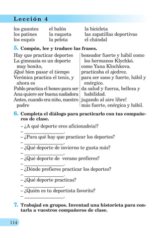 114
L ección 4
los guantes
los patines
los esquís
el balón
la raqueta
la pelota
la bicicleta
las zapatillas deportivas
el chándal
5. Compón, lee y traduce las frases.
Hay que practicar deportes
La gimnasia es un deporte
muy bonito,
¡Qué bien pasar el tiempo
Verónica practica el tenis, y
ahora es
Pablo practica el boxeo para ser
Ana quiere ser buena nadadora
Antes, cuando era niño, nuestro
padre
boxeador fuerte y hábil como
los hermanos Klychkó.
como Yana Klochkova.
practicaba el ajedrez.
para ser sano y fuerte, hábil y
enérgico.
da salud y fuerza, belleza y
habilidad.
jugando al aire libre!
más fuerte, enérgica y hábil.
6. Completa el diálogo para practicarlo con tus compañe-
ros de clase.
– ¿A qué deporte eres aficionado(a)?
– .
– ¿Para qué hay que practicar los deportes?
– .
– ¿Qué deporte de invierno te gusta más?
– .
– ¿Qué deporte de verano prefieres?
– .
– ¿Dónde prefieres practicar los deportes?
– .
– ¿Qué deporte practicas?
– .
– ¿Quién es tu deportista favorito?
– .
7. Trabajad en grupos. Inventad una historieta para con-
tarla a vuestros compañeros de clase.
 