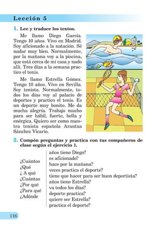 116
L ección 5
1. Lee y traduce los textos.
Me llamo Diego García.
Tengo 10 años. Vivo en Madrid.
Soy aficionado a la natación. Sé
nadar muy bien. Normalmente,
por la mañana voy a la piscina,
que está cerca de mi casa y nado
allí. Tres días a la semana prac-
tico el tenis.
Me llamo Estrella Gómez.
Tengo 10 años. Vivo en Sevilla.
Soy tenista. Normalmente, to-
dos los días voy al palacio de
deportes y practico el tenis. Es
un deporte muy bonito. Me da
mucha alegría. Trabajo mucho
para ser hábil, fuerte, bella y
enérgica. Quiero ser como nues-
tra tenista española Arantxa
Sánchez Vicario.
2. Compón preguntas y practica con tus compañeros de
clase según el ejercicio 1.
¿Cuántos
¿Qué
¿ A qué
¿Cuántas
¿Por qué
¿Para qué
¿Adónde
años tiene Diego?
es aficionado?
hace por la mañana?
veces practica el deporte?
tiene que hacer para ser buen deportista?
años tiene Estrella?
va todos los días?
deporte practica?
quiere ser Estrella?
practica el deporte?
 