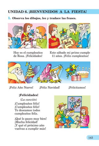 143
UNIDAD 6. ¡BIENVENIDOS A LA FIESTA!
1. Observa los dibujos, lee y traduce las frases.
Hoy es el cumpleaños Este sábado mi primo cumple
de Rosa. ¡Felicidades! 11 años. ¡Feliz cumpleaños!
¡Feliz Año Nuevo! ¡Feliz Navidad! ¡Felicitamos!
¡Felicidades!
(La canción)
¡Cumpleaños feliz!
¡Cumpleaños feliz!
Te deseamos todos
cumpleaños feliz.
¡Qué lo pases muy bien!
¡Mucha felicidad!
¡Y qué el próximo año
vuelvas a cumplir más!
 