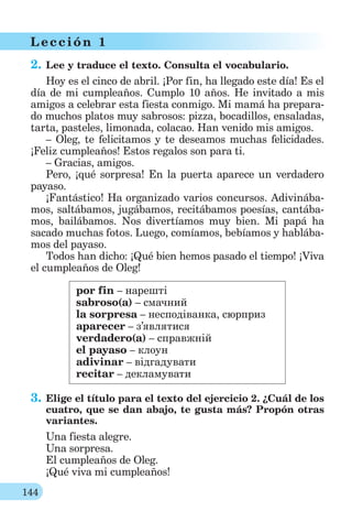 144
L ección 1
2. Lee y traduce el texto. Consulta el vocabulario.
Hoy es el cinco de abril. ¡Por fin, ha llegado este día! Es el
día de mi cumpleaños. Cumplo 10 años. He invitado a mis
amigos a celebrar esta fiesta conmigo. Mi mamá ha prepara-
do muchos platos muy sabrosos: pizza, bocadillos, ensaladas,
tarta, pasteles, limonada, colacao. Han venido mis amigos.
– Oleg, te felicitamos y te deseamos muchas felicidades.
¡Feliz cumpleaños! Estos regalos son para ti.
– Gracias, amigos.
Pero, ¡qué sorpresa! En la puerta aparece un verdadero
payaso.
¡Fantástico! Ha organizado varios concursos. Adivinába-
mos, saltábamos, jugábamos, recitábamos poesías, cantába-
mos, bailábamos. Nos divertíamos muy bien. Mi papá ha
sacado muchas fotos. Luego, comíamos, bebíamos y hablába-
mos del payaso.
Todos han dicho: ¡Qué bien hemos pasado el tiempo! ¡Viva
el cumpleaños de Oleg!
por fin – нарешті
sabroso(a) – смачний
la sorpresa – несподіванка, cюрприз
aparecer – з’являтися
verdadero(a) – справжній
el payaso – клоун
adivinar – відгадувати
recitar – декламувати
3. Elige el título para el texto del ejercicio 2. ¿Cuál de los
cuatro, que se dan abajo, te gusta más? Propón otras
variantes.
Una fiesta alegre.
Una sorpresa.
El cumpleaños de Oleg.
¡Qué viva mi cumpleaños!
 