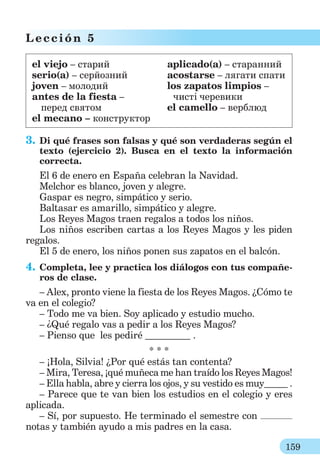 159
L ección 5
el viejo – cтарий аplicado(a) – старанний
serio(a) – серйозний acostarse – лягати спати
joven – молодий los zapatos limpios –
antes de la fiesta – чисті черевики
перед святом el camello – верблюд
el mecano – конструктор
3. Di qué frases son falsas y qué son verdaderas según el
texto (ejercicio 2). Busca en el texto la información
correcta.
El 6 de enero en España celebran la Navidad.
Melchor es blanco, joven y alegre.
Gaspar es negro, simpático y serio.
Baltasar es amarillo, simpático y alegre.
Los Reyes Magos traen regalos a todos los niños.
Los niños escriben cartas a los Reyes Magos y les piden
regalos.
El 5 de enero, los niños ponen sus zapatos en el balcón.
4. Completa, lee y practica los diálogos con tus compañe-
ros de clase.
– Alex, pronto viene la fiesta de los Reyes Magos. ¿Сómo te
va en el colegio?
– Todo me va bien. Soy aplicado y estudio mucho.
– ¿Qué regalo vas a pedir a los Reyes Magos?
– Pienso que les pediré .
* * *
– ¡Hola, Silvia! ¿Por qué estás tan contenta?
– Mira, Teresa, ¡qué muñeca me han traído los Reyes Magos!
– Ella hablа, abre y cierra los ojos, y su vestido es muy .
– Parece que te van bien los estudios en el colegio y eres
aplicada.
– Sí, por supuesto. He terminado el semestre con
notas y también ayudo a mis padres en la casa.
 