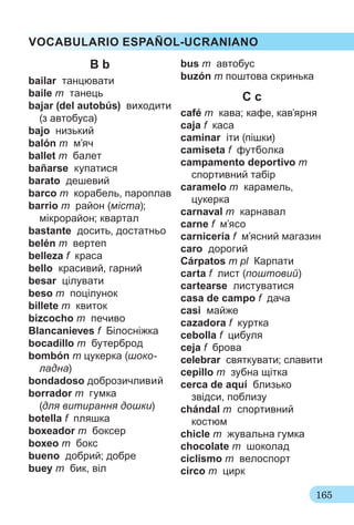 165
VOCABULARIO ESPAÑOL-UCRANIANO
B b
bailar танцювати
baile m танець
bajar (del autobús) виходити
(з автобуса)
bajo низький
balón m м’яч
ballet m балет
bañarse купатися
barato дешевий
barco m корабель, пароплав
barrio m район (міста);
мікрорайон; квартал
bastante досить, достатньо
belén m вертеп
belleza f краса
bello красивий, гарний
besar цілувати
beso m поцілунок
billete m квиток
bizcocho m печиво
Blancanieves f Білосніжка
bocadillo m бутерброд
bombón m цукерка (шоко-
ладна)
bondadoso доброзичливий
borrador m гумка
(для витирання дошки)
botella f пляшка
boxeador m боксер
boxeo m бокс
bueno добрий; добре
buey m бик, віл
bus m автобус
buzón m поштова скринька
C c
café m кава; кафе, кав’ярня
caja f каса
caminar іти (пішки)
camiseta f футболка
campamento deportivo m
спортивний табір
caramelo m карамель,
цукерка
carnaval m карнавал
carne f м’ясо
carnicería f м’ясний магазин
caro дорогий
Cárpatos m pl Карпати
carta f лист (поштовий)
cartearse листуватися
casa de campo f дача
casi майже
cazadora f куртка
cebolla f цибуля
ceja f брова
celebrar святкувати; славити
cepillo m зубна щітка
cerca de aquí близько
звідси, поблизу
chándal m спортивний
костюм
chicle m жувальна гумка
chocolate m шоколад
ciclismo m велоспорт
circo m цирк
 