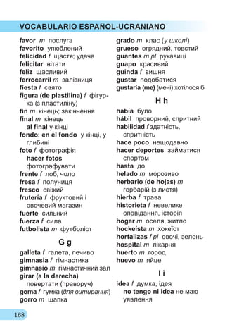 168
VOCABULARIO ESPAÑOL-UCRANIANO
favor m послуга
favorito улюблений
felicidad f щастя; удача
felicitar вітати
feliz щасливий
ferrocarril m залізниця
fiesta f свято
figura (de plastilina) f фігур-
ка (з пластиліну)
fin m кінець; закінчення
final m кінець
al final у кінці
fondo: en el fondo у кінці, у
глибині
foto f фотографія
hacer fotos
фотографувати
frente f лоб, чоло
fresa f полуниця
fresco свіжий
frutería f фруктовий і
овочевий магазин
fuerte сильний
fuerza f сила
futbolista m футболіст
G g
galleta f галета, печиво
gimnasia f гімнастика
gimnasio m гімнастичний зал
girar (a la derecha)
повертати (праворуч)
goma f гумка (для витирання)
gorro m шапка
grado m клас (у школі)
grueso огрядний, товстий
guantes m pl рукавиці
guapo красивий
guinda f вишня
gustar подобатися
gustaría (me) (мені) хотілося б
H h
había було
hábil проворний, спритний
habilidad f здатність,
спритність
hace poco нещодавно
hacer deportes займатися
спортом
hasta до
helado m морозиво
herbario (de hojas) m
гербарій (з листя)
hierba f трава
historieta f невелике
оповідання, історія
hogar m оселя, житло
hockeísta m хокеїст
hortalizas f pl овочі, зелень
hospital m лікарня
huerto m город
huevo m яйце
I i
idea f думка, ідея
no tengo ni idea не маю
уявлення
 