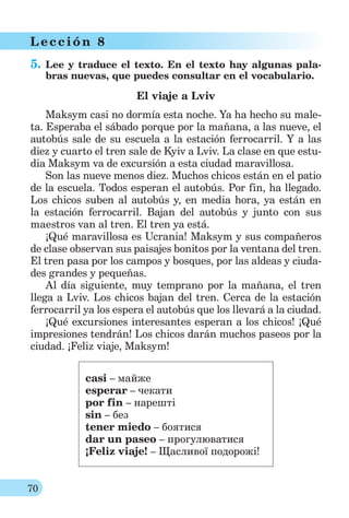 70
L ección 8
5. Lee y traduce el texto. En el texto hay algunas pala-
bras nuevas, que puedes consultar en el vocabulario.
El viaje a Lviv
Maksym casi no dormía esta noche. Ya ha hecho su male-
ta. Esperaba el sábado porque por la mañana, a las nueve, el
autobús sale de su escuela a la estación ferrocarril. Y a las
diez y cuarto el tren sale de Kyiv a Lviv. La clase en que estu-
dia Maksym va de excursión a esta ciudad maravillosa.
Son las nueve menos diez. Muchos chicos están en el patio
de la escuela. Todos esperan el autobús. Por fin, ha llegado.
Los chicos suben al autobús y, en media hora, ya están en
la estación ferrocarril. Bajan del autobús y junto con sus
maestros van al tren. El tren ya está.
¡Qué maravillosa es Ucrania! Maksym y sus compañeros
de clase observan sus paisajes bonitos por la ventana del tren.
El tren pasa por los campos y bosques, por las aldeas y ciuda-
des grandes y pequeñas.
Al día siguiente, muy temprano por la mañana, el tren
llega a Lviv. Los chicos bajan del tren. Cerca de la estación
ferrocarril ya los espera el autobús que los llevará a la ciudad.
¡Qué excursiones interesantes esperan a los chicos! ¡Qué
impresiones tendrán! Los chicos darán muchos paseos por la
ciudad. ¡Feliz viaje, Maksym!
casi – майже
esperar – чекати
por fin – нарешті
sin – без
tener miedo – боятися
dar un paseo – прогулюватися
¡Feliz viaje! – Щасливої подорожі!
 