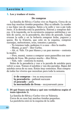 88
L ección 4
1. Lee y traduce el texto.
De compras
La familia de Silvia y Carlos vive en Segovia. Cerca de su
casa hay muchas tiendas pequeñas. Hoy es sábado. La madre
y sus hijos van de compras. Salen a la calle y van a pie todo
recto. A la derecha está la pastelería. Entran y compran dul-
ces. A la izquierda, en la carnicería compran salchichas y un
kilo de carne, en la pescadería, dos kilos de pescado. Luego
cruzan la calle y en la lechería compran leche, yogures y
queso. En la frutería, que está en la esquina, compran
naranjas, melocotones, uvas, tomates y patatas.
– Ya tenemos todo, podemos ir a casa – dice la madre.
– Mamá, ¿y pan? – dice Carlos.
– Ah, sí. Vale. Un pan blanco y un pan moreno – contesta
la madre.
– Pero, mamá, vamos a comprar unos panecillos con mer-
melada de fresa. Me gustan mucho – dice Silvia.
– Vale, vale – contesta la mamá.
Salen de la panadería y van a la parada de autobús para
volver a casa. Toman el autobús y van dos paradas. Bajan del
autobús cerca de su casa. Están muy contentos. Han compra-
do todos los víveres que necesitan para toda la semana.
ir de compras – іти за покупками
la pescadería – рибний магазин
el pescado – риба
la mermelada de fresa – полуничний джем
2. Di qué frases son falsas y qué son verdaderas según el
texto (ejercicio 1).
La familia de Silvia y Carlos vive en Valencia.
Cerca de su casa hay muchas tiendas pequeñas.
La pastelería está en la esquina de la calle.
 