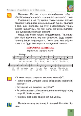 Календарно-обрядові пісні у професійній музиці
Оксанка і Петрик хочуть познайомити тебе з
«Вербовою дощечкою» — давньою весняною грою.
У давнину в цю гру грали таким чином: дівчата
ставали у два ряди, лицем одна до одної, бралися
з тою, що навпроти, за руки і утворювали таким
чином «дощечку», по якій ішла дівчинка-підліток.
Гра супроводжувалася співом.
Наша гра буде трішки видозмінена. Під мело­
дію пісні дівчинка, яку ми оберемо, буде ходити
по колу і пританцьовувати. Потім вона має обрати
того, хто буде виконувати наступний таночок.
ВЕРБО ВА Я ДОЩ ЕЧКА
Українська народна пісня
Помірно
Д І о -----К— К— 1--------К— г н 1-І--------к— —і—г— — І-------1) л 1) л V V 1АН 7 А N Я Я Я , я ) ш • ' 1 Л я
цу 4 1
ЦДІ 1------------
Вер-бо - ва - я до - щеч-ка, до - щеч-ка, до-щеч-ка,
На всі бо - ки ле - лі - є, ле - лі - є, ле - лі - є,
XV у Ь Ь Ь У к
Т і' х ^ т * ’ —Я -------*---Я --- і] 1] J-----Чпо ній хо-дить Нас - точ - ка, Нас - точ - ка, Нас-точ-ка.
звід - ки ми - лий на - ді-йде, на - ді-йде, н а -д і-й д е .
• У яких творах звучала весняна мелодія?
• Яким чином мелодія може зображати весняний
настрій?
• Яку пісню ми вивчали на уроці?
• Як змінилася українська веснянка у концертному
творі П. Чайковського?
• Розкажи про свої враження від уроку.
Створи власну веснянку і подаруй її своїм рід­
ним.
121
 
