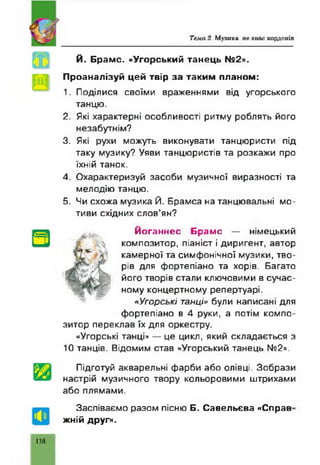 Тем а 2. Мулика не знак кордонів
Й. Брамс. «Угорський танець №2».
Проаналізуй цей твір за таким планом:
1. Поділися своїми враженнями від угорського
танцю.
2. Які характерні особливості ритму роблять його
незабутнім?
3. Які рухи можуть виконувати танцюристи під
таку музику? Уяви танцюристів та розкажи про
їхній танок.
4. Охарактеризуй засоби музичної виразності та
мелодію танцю.
5. Чи схожа музика Й. Брамса на танцювальні мо­
тиви східних слов’ян?
Йоганнес Брамс — німецький
композитор, піаніст і диригент, автор
камерної та симфонічної музики, тво­
рів для фортепіано та хорів. Багато
його творів стали ключовими в сучас­
ному концертному репертуарі.
«У го р ські танці» були написані для
фортепіано в 4 руки, а потім компо­
зитор переклав їх для оркестру.
«Угорські танці» — це цикл, який складається з
10 танців. Відомим став «Угорський танець N92».
Підготуй акварельні фарби або олівці. Зобрази
настрій музичного твору кольоровими штрихами
або плямами.
Заспіваємо разом пісню Б. Савельева «Справ
жній друг».
138
 