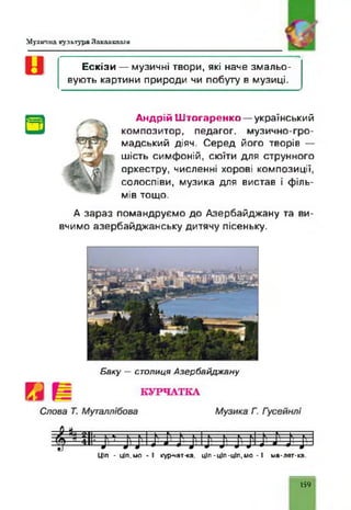 Музична культура Закавказзя
Ескізи — музичні твори, які наче змальо­
вують картини природи чи побуту в музиці.
Андрій Штогаренко — український
композитор, педагог, музично-гро­
мадський діяч. Серед його творів —
шість симфоній, сюїти для струнного
оркестру, численні хорові композиції,
солоспіви, музика для вистав і філь­
мів тощо.
А зараз помандруємо до Азербайджану та ви­
вчимо азербайджанську дитячу пісеньку.
Б аку — сто ли ц я А зербайд ж ану
Ціп - ц і п . м о - ! кур-чат-ка, ціп-ціп-ціп,мо - І ма-лят-ка.
159
 