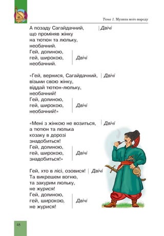 Тема 1. Музика мого народу
А позаду Сагайдачний,
що проміняв жінку
на тютюн та люльку,
необачний.
Гей, долиною,
гей, широкою, Двічі
необачний.
Двічі
«Гей, вернися, Сагайдачний,
візьми свою жінку,
віддай тютюн-люльку,
необачний!
Гей, долиною,
гей, широкою, Двічі
необачний!»
Двічі
Гей, хто в лісі, озовися!
Та викрешем вогню,
та закурим люльку,
не журися!
Гей, долиною,
гей, широкою, Двічі
не журися!
«Мені з жінкою не возиться,
а тютюн та люлька
козаку в дорозі
знадобиться!
Гей, долиною,
гей, широкою, Двічі
знадобиться!»
Двічі
 