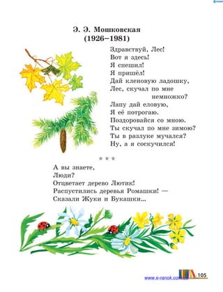 Э.  Э.  Мошковская
(1926–1981)
Здравствуй, Лес!
Вот я здесь!
Я спешил!
Я пришёл!
Дай кленовую ладошку,
Лес, скучал по мне
		 немножко?
Лапу дай еловую,
Я её потрогаю.
Поздоровайся со мною.
Ты скучал по мне зимою?
Ты в разлуке мучался?
Ну, а я соскучился!
* * *
А вы знаете,
Люди?
Отцветает дерево Лютик!
Распустились деревья Ромашки! —
Сказали Жуки и Букашки…
105www.e-ranok.com.ua
 