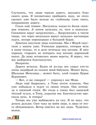 Случалось, что люди теряли дорогу, находясь близ
своего дома. Я посоветовал прибавить ходу, но этого
сделать уже было нельзя по глубокому слою снега,
покрывшему дорогу.
Стало ещё темнее. Наступила какая-то белая снеж-
ная темнота. А потом началось то, чего я опасался.
Снежинки вдруг закружились... Закружились в таком
танце, что через несколько минут началась настоящая
пурга, вскоре перешедшая в большой буран.
Девочки закутали лица платками. Мы с Федей опус­
тили у шапок уши. Узенькая дорожка, которая вела
в  наше сельцо, то и дело исчезала под ногами. Я шёл
первым, стараясь не потерять под ногами дорожный
накат. До дому оставалось менее версты. Я верил, что
мы выберемся благополучно.
Напрасно.
Дорога исчезла. Будто её из-под ног украл кто-то
очень недобрый из сказки моей бабушки. Может быть,
Шальная Метелица... может быть, злой старик Буран
Буранович.
— Вот, я же говорил!  — упрекнул нас Федя.
Лида ещё бодрилась, а Тоня почти плакала. Она
уже побывала в пурге со своим отцом. Она ночева-
ла в  снежной степи. Но тогда в санях был запасной
тёплый тулуп, и Тоня, укрытая им, благополучно про-
спала ночь. А теперь?
Теперь мы уже выбивались из сил. Я не знал, что
делать дальше. Снег таял на моём лице, и лицо от это-
го обледеневало. Ветер свистел на все лады. Чудились
волки.
108 www.e-ranok.com.ua
 