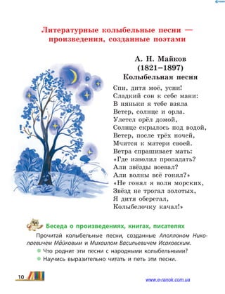 Литературные колыбельные песни —
произведения, созданные поэтами
А. Н. Майков
(1821–1897)
Колыбельная песня
Спи, дитя моё, усни!
Сладкий сон к себе мани:
В няньки я тебе взяла
Ветер, солнце и орла.
Улетел орёл домой,
Солнце скрылось под водой,
Ветер, после трёх ночей,
Мчится к матери своей.
Ветра спрашивает мать:
«Где изволил пропадать?
Али звёзды воевал?
Али волны всё гонял?»
«Не гонял я волн морских,
Звёзд не трогал золотых,
Я дитя оберегал,
Колыбелочку качал!»
Беседа о произведениях, книгах, писателях
Прочитай колыбельные песни, созданные Аполлоном Нико­
лаевичем Ма5йковым и Михаилом Васильевичем Исаковским.
 Что роднит эти песни с народными колыбельными?
 Научись выразительно читать и петь эти песни.
10 www.e-ranok.com.ua
 