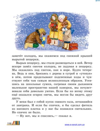 заметёт колодец, мы окажемся под снежной крышей
вырытой пещерки.
Вырыв пещерку, мы стали размещаться в ней. Ветер
вскоре замёл снегом колодец, не задувая в  пещерку.
Мы оказались под снегом, как в норе. Будто тетере-
ва. Ведь и они, бросаясь с дерева в сугроб и «утонув»
в  нём, потом проделывают подснежные ходы и чув-
ствуют себя там самым великолепным образом. Усев-
шись на школьные сумки, согревая своим дыханием
маленькое пространство нашей каморки, мы почувст­
вовали себя довольно уютно. Если бы ко всему этому
ещё оказался огарок свечи, мы могли бы видеть друг
друга.
У меня был с собой кусок свиного сала, оставшийся
от завтрака. И если бы спички, я бы сделал фитиль
из  носового платка и у нас бы появился светильник.
Но спичек не было.
— Ну вот, мы и спаслись,— сказал я.
110 www.e-ranok.com.ua
 