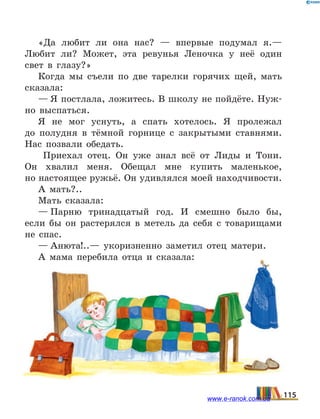 «Да любит ли она нас?  — впервые подумал я.—
Любит ли? Может, эта ревунья Леночка у неё один
свет в глазу?»
Когда мы съели по две тарелки горячих щей, мать
сказала:
— Я постлала, ложитесь. В школу не пойдёте. Нуж-
но выспаться.
Я не мог уснуть, а спать хотелось. Я пролежал
до  полудня в тёмной горнице с закрытыми ставнями.
Нас позвали обедать.
Приехал отец. Он уже знал всё от Лиды и Тони.
Он  хвалил меня. Обещал мне купить маленькое,
но настоящее ружьё. Он удивлялся моей находчивости.
А мать?..
Мать сказала:
— Парню тринадцатый год. И смешно было бы,
если бы он растерялся в метель да себя с товарищами
не спас.
— Анюта!..— укоризненно заметил отец матери.
А мама перебила отца и сказала:
115www.e-ranok.com.ua
 