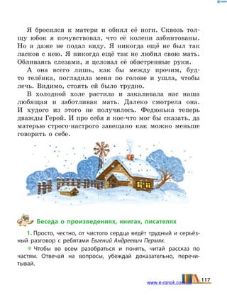 Я бросился к матери и обнял её ноги. Сквозь тол-
щу юбок я почувствовал, что её колени забинтованы.
Но я  даже не подал виду. Я никогда ещё не был так
ласков с нею. Я никогда ещё так не любил свою мать.
Обливаясь слезами, я целовал её обветренные руки.
А она всего лишь, как бы между прочим, буд-
то телёнка, погладила меня по голове и ушла, чтобы
лечь. Видимо, стоять ей было трудно.
В холодной холе растила и закаливала нас наша
любящая и заботливая мать. Далеко смотрела она.
И  худого из этого не получилось. Федюнька теперь
дважды Герой. И про себя я кое-что мог бы сказать, да
матерью строго-настрого завещано как можно меньше
говорить о себе.
Беседа о произведениях, книгах, писателях
1. Просто, честно, от чистого сердца ведёт трудный и серьёз­
ный разговор с ребятами Евгений Андреевич Пермяк.
 Чтобы во всем разобраться и понять, читай рассказ по
частям. Отвечай на вопросы, убеждай доказательно, перечи­
тывай.
117www.e-ranok.com.ua
 