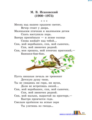 М. В. Исаковский
(1900–1973)
* * *
Месяц над нашею крышею светит,
	 Вечер стоит у двора.
Маленьким птичкам и маленьким детям
	 Спать наступила пора.
Завтра проснёшься — и ясное солнце
	 Снова взойдёт над тобой...
Спи, мой воробышек, спи, мой сыночек,
	 Спи, мой звоночек родной.
Спи, моя крошка, мой птенчик пригожий,—
	 Баюшки-баю-баю.
Пусть никакая печаль не тревожит
	 Детскую душу твою.
Ты не увидишь ни горя, ни муки,
	 Доли не встретишь лихой...
Спи, мой воробышек, спи, мой сыночек.
	 Спи, мой звоночек родной.
Спи, мой малыш, вырастай на просторе,—
	 Быстро промчатся года.
Смелым орлёнком на ясные зори
	 Ты улетишь из гнезда…
11www.e-ranok.com.ua
 