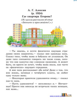 А. Г. Алексин
(р. 1924)
Где квартира Егорова?
(Из цикла рассказов об отце
«Звоните и приезжайте!..»)
— Ты знаешь, я почти физически ощущаю стра-
дания своих пациентов,— сказал мне однажды папа.
Сказал тихо, чтобы мама и бабушка не услышали. Он
даже тихо стесняется говорить им такие слова, пото-
му что они кажутся ему слишком громкими. А может
быть, он просто не хочет, чтобы мама знала, как часто
он «физически» ощущает страдания.
А мне папа рассказывает обо всём! Даже о том, что
всю жизнь, начиная с четвёртого класса, он любит
одну только маму.
— Некоторые приятели удивляются этому,— сказал
как-то папа.
— Пусть удивляются!  — воскликнул я.— Несчаст-
ные! Просто они никогда не встречали таких женщин,
как мама…
119www.e-ranok.com.ua
 