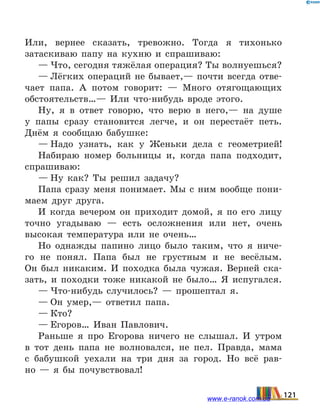 Или, вернее сказать, тревожно. Тогда я тихонько
затас­киваю папу на кухню и спрашиваю:
— Что, сегодня тяжёлая операция? Ты волнуешься?
— Лёгких операций не бывает,— почти всегда отве-
чает папа. А потом говорит: — Много отягощающих
обстоя­тельств…— Или что-нибудь вроде этого.
Ну, я в ответ говорю, что верю в него,— на душе
у папы сразу становится легче, и он перестаёт петь.
Днём я сооб­щаю бабушке:
— Надо узнать, как у Женьки дела с геометрией!
Набираю номер больницы и, когда папа подходит,
спра­шиваю:
— Ну как? Ты решил задачу?
Папа сразу меня понимает. Мы с ним вообще пони-
маем друг друга.
И когда вечером он приходит домой, я по его лицу
точно угадываю — есть осложнения или нет, очень
высокая температура или не очень…
Но однажды папино лицо было таким, что я ниче-
го не понял. Папа был не грустным и не весёлым.
Он  был ни­каким. И походка была чужая. Верней ска-
зать, и  походки тоже никакой не было… Я испугался.
— Что-нибудь случилось?  — прошептал я.
— Он умер,— ответил папа.
— Кто?
— Егоров… Иван Павлович.
Раньше я про Егорова ничего не слышал. И утром
в тот день папа не волновался, не пел. Правда, мама
с  бабушкой уехали на три дня за город. Но всё рав-
но  — я бы почувст­вовал!
121www.e-ranok.com.ua
 