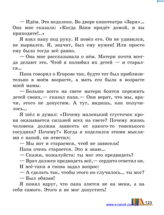 — Идём. Это недалеко. Во дворе кинотеатра «Заря»…
Она мне сказала: «Когда Ваня придёт домой, и вы
прихо­дите!..»
Я взял папу под руку. И повёл его. Он не удивился,
не вырвался. Я, значит, был ему нужен! Или просто
ему было тогда всё равно.
— Она мне рассказывала о нём. Матери почти всег-
да делают это. Чтоб я полюбил их детей — и старал-
ся…
Папа говорил о Егорове так, будто тот был приблизи­
тельно в моём возрасте, а мать его была в возрасте
моей мамы.
— Больше всего на свете матери боятся пережить
детей своих,— сказал папа.— Они верят, что мы, вра-
чи, этого не допустим. А тут, видишь, как получи-
лось…
Я шёл и думал: «Почему маленький сгусточек кро-
ви оказывается сильней всех на свете? Почему жизнь
человека должна зависеть от какого-то тоненького
сосудика? Поче­му?» Когда я поделился этими мысля-
ми с папой, он отве­тил:
— Мы вот и стараемся, чтоб не зависела!
Папа очень старается. Это я знаю…
— Скажи, пожалуйста: ты мог это предвидеть?
— Врач должен предвидеть всё,— сердито ответил он.
И всё-таки я снова задал вопрос:
— А сделать так, чтобы этого но случилось… ты мог?
— Был обязан!
Я понял вдруг, что папа злится не на меня, а на
себя самого. Этого я не мог допустить!
123www.e-ranok.com.ua
 