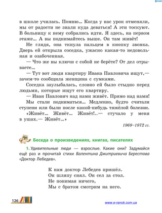 в школе учи­лась. Помню… Когда у нас урок отменяли,
мы от радости не знали куда деваться! А эти тоскуют.
В больницу к нему собрались идти. Я здесь, на первом
этаже… А вы подни­майтесь выше. Он там живёт!
Не глядя, она ткнула пальцем в кнопку звонка.
Дверь ей открыла соседка, ужасно какая-то недоволь-
ная и оза­боченная.
— Что же вы ключи с собой не берёте? От дел отры-
ваете…
— Тут вот люди квартиру Ивана Павловича ищут,—
зачем-то сообщила женщина с сумками.
Соседка заулыбалась, словно ей было стыдно перед
людьми, которые ищут его квартиру.
— Иван Павлович над нами живёт. Прямо над нами!
Мы стали подниматься… Медленно, будто считали
сту­пени или были после какой-нибудь тяжёлой болезни.
«Живёт… Живёт… Живёт!..— стучало у меня
в  ушах.— Живёт…»
1969–1972 гг.
Беседа о произведениях, книгах, писателях
1. Удивительные люди — взрослые. Какие они? Задумайся
ещё раз и прочитай стихи Валентина Дмитриевича Берестова
«Доктор Лебедев».
К нам доктор Лебедев пришёл.
Он шляпу снял. Он сел за стол.
Не понимая ничего,
Мы с братом смотрим на него.
126 www.e-ranok.com.ua
 