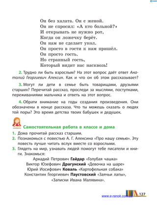 Он без халата. Он с женой.
Он не спросил: «А кто больной?»
И открывать не нужно рот,
Когда он ложечку берёт.
Он нам не сделает укол.
Он просто в гости к нам пришёл.
Он просто гость.
Но странный гость,
Который видит нас насквозь!
2. Трудно ли быть взрослым? На этот вопрос даёт ответ Ана­
толий Георгиевич Алексин. Как и что он об этом рассказывает?
3. Могут ли дети в семье быть товарищами, друзьями
старших? Перечитай рассказ, проследи за мыслями, поступками,
переживаниями мальчика и  ответь на этот вопрос.
4. Обрати внимание на годы создания произведения. Они
обозначены в  конце рассказа. Что ты можешь сказать о людях
той поры? Это время детства твоих бабушек и дедушек.
Самостоятельная работа в классе и дома
1.	Дома прочитай рассказ старшим.
2.	 Познакомься с повестью А. Г. Алексина «Про нашу семью». Эту
повесть лучше читать вслух вместе со взрослыми.
3.	Глядеть на мир, узнавать людей помогут тебе писатели и кни­
ги. Знакомься:
Аркадий Петрович Гайдар «Голубая чашка»
Виктор Юзефович Драгунский «Девочка на шаре»
Юрий Иосифович Коваль «Картофельная собака»
Константин Георгиевич Паустовский «Заячьи лапы»,
«Записки Ивана Малявина».
127www.e-ranok.com.ua
 