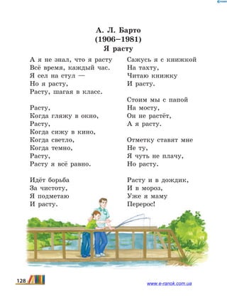 А.  Л.  Барто
(1906–1981)
Я расту
А я не знал, что я расту
Всё время, каждый час.
Я сел на стул —
Но я расту,
Расту, шагая в класс.
Расту,
Когда гляжу в окно,
Расту,
Когда сижу в кино,
Когда светло,
Когда темно,
Расту,
Расту я всё равно.
Идёт борьба
За чистоту,
Я подметаю
И расту.
Сажусь я с книжкой
На тахту,
Читаю книжку
И расту.
Стоим мы с папой
На мосту,
Он не растёт,
А я расту.
Отметку ставят мне
Не ту,
Я чуть не плачу,
Но расту.
Расту и в дождик,
И в мороз,
Уже я маму
Перерос!
128 www.e-ranok.com.ua
 
