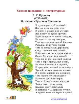 Сказки народные и литературные
А. С. Пушкин
(1799–1837)
Из поэмы «Руслан и Людмила»
У лукоморья дуб зелёный;
Златая цепь на дубе том:
И днём и ночью кот учёный
Всё ходит по цепи кругом;
Идёт направо — песнь заводит,
Налево — сказку говорит.
Там чудеса: там леший бродит,
Русалка на ветвях сидит;
Там на неведомых дорожках
Следы невиданных зверей;
Избушка там на курьих ножках
Стоит без окон, без дверей;
Там лес и дол видений полны;
Там о заре прихлынут волны
На брег песчаный и пустой,
И тридцать витязей прекрасных
Чредой из вод выходят ясных,
И с ними дядька их морской;
Там королевич мимоходом
Пленяет грозного царя;
Там в облаках перед народом
Через леса, через моря
Колдун несёт богатыря;
В темнице там царевна тужит,
А бурый волк ей верно служит;
12 www.e-ranok.com.ua
 