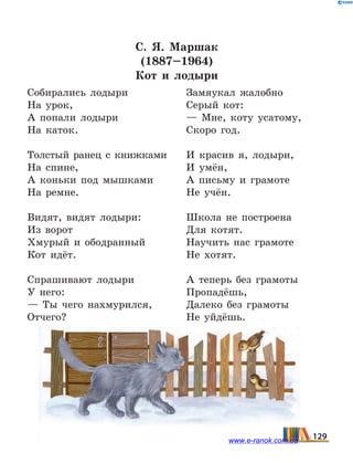 С. Я.  Маршак
(1887–1964)
Кот и лодыри
Собирались лодыри
На урок,
А попали лодыри
На каток.
Толстый ранец с книжками
На спине,
А коньки под мышками
На ремне.
Видят, видят лодыри:
Из ворот
Хмурый и ободранный
Кот идёт.
Спрашивают лодыри
У него:
— Ты чего нахмурился,
Отчего?
Замяукал жалобно
Серый кот:
— Мне, коту усатому,
Скоро год.
И красив я, лодыри,
И умён,
А письму и грамоте
Не учён.
Школа не построена
Для котят.
Научить нас грамоте
Не хотят.
А теперь без грамоты
Пропадёшь,
Далеко без грамоты
Не уйдёшь.
129www.e-ranok.com.ua
 