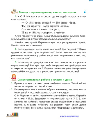 Беседа о произведениях, книгах, писателях	
1. У С.  Я.  Маршака есть стихи, где он задаёт вопрос и отве­
чает на него:
— О чём твои стихи? — Не знаю, брат.
Ты их прочти, коли придёт охота.
Стихи живые сами говорят,
И не о чём-то говорят, а что-то. 
А что говорят тебе стихи Агнии Львовны Барто, Самуила Яков­
левича Маршака, Сергея Владимировича Михалкова?
Читай стихи, думай. Окунись в чувства и рассуждения героев.
Читай стихи выразительно.
2. Как происходит взросление человека? Как он растёт? Какие
трудности на этом пути встречаются? Какие чувства, мысли, пе­
реживания возникают у ребят, когда они задумываются над тем,
как повзрослеть?
3. Какие черты присущи тем, кто смог повзрослеть и увидеть
мир по-новому? Как чувствует себя подросток, который радостно
и открыто смотрит на мир? Почему по-настоящему повзрослев­
шего ребёнка-подростка с радостью принимают взрослые?
Самостоятельная работа в классе и дома
1.	Принеси в класс стихи своих любимых поэтов. Узнай об их
жизни и творчестве. Читай стихи.
2.	Рассматривая книги поэтов, обрати внимание, что они знако­
мили детей с поэзией разных стран и народов.
	 С. Я. Маршак — автор переводов с английского языка. Перевёл
он стихи и П. М. Воронько — украинского поэта. У С. В. Ми­
халкова ты найдёшь переводы стихов украинских и  польских
поэтов. А. Л. Барто перевела на русский язык стихи детей
многих стран. Её книжка называется «Переводы с детского».
134 www.e-ranok.com.ua
 