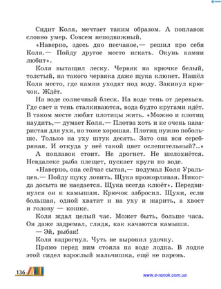 Сидит Коля, мечтает таким образом. А поплавок
словно умер. Совсем неподвижный.
«Наверно, здесь дно песчаное,— решил про себя
Коля.— Пойду другое место искать. Окунь камни
любит».
Коля вытащил леску. Червяк на крючке белый,
толстый, на такого червяка даже щука клюнет. Нашёл
Коля место, где камни уходят под воду. Закинул крю-
чок. Ждёт.
На воде солнечный блеск. На воде тень от деревьев.
Где свет и тень сталкиваются, вода будто кругами идёт.
В таком месте любят плотицы жить. «Можно и плотиц
наудить,— думает Коля.— Плотва хоть и не очень нава-
ристая для ухи, но тоже хорошая. Плотиц нужно поболь-
ше. Только на уху штук десять. Зато она вся сереб­
ряная. И откуда у неё такой цвет ослепительный?..»
А поплавок стоит. Не дрогнет. Не шелохнётся.
Невдалеке рыба плещет, пускает круги по воде.
«Наверно, она сейчас сытая,— подумал Коля Ураль-
цев.— Пойду щуку ловить. Щука прожорливая. Никог-
да досыта не наедается. Щука всегда клюёт». Передви-
нулся он к камышам. Крючок забросил. Щуки, если
большая, одной хватит и на уху и жарить, а хвост
и  голову — кошке.
Коля ждал целый час. Может быть, больше часа.
Он даже задремал, глядя, как качаются камыши.
— Эй, рыбак!
Коля вздрогнул. Чуть не выронил удочку.
Прямо перед ним стояла на воде лодка. В лодке
этой сидел взрослый мальчишка, ещё не парень.
136 www.e-ranok.com.ua
 
