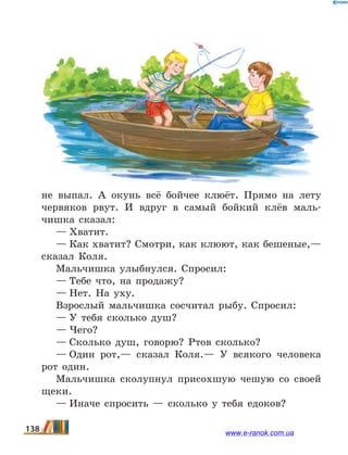 не выпал. А окунь всё бойчее клюёт. Прямо на лету
червяков рвут. И вдруг в самый бойкий клёв маль-
чишка сказал:
— Хватит.
— Как хватит? Смотри, как клюют, как бешеные,—
сказал Коля.
Мальчишка улыбнулся. Спросил:
— Тебе что, на продажу?
— Нет. На уху.
Взрослый мальчишка сосчитал рыбу. Спросил:
— У тебя сколько душ?
— Чего?
— Сколько душ, говорю? Ртов сколько?
— Один рот,— сказал Коля.— У всякого человека
рот один.
Мальчишка сколупнул присохшую чешую со своей
щеки.
— Иначе спросить — сколько у тебя едоков?
138 www.e-ranok.com.ua
 
