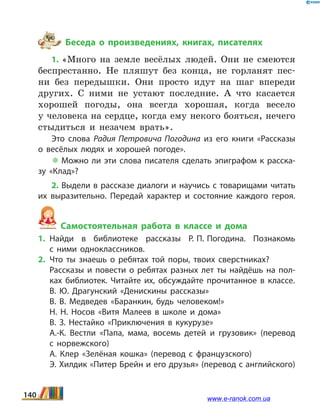 Беседа о произведениях, книгах, писателях
1. «Много на земле весёлых людей. Они не смеются
беспрестанно. Не пляшут без конца, не горланят пес-
ни без передышки. Они просто идут на шаг впереди
других. С ними не устают последние. А что касается
хорошей погоды, она всегда хорошая, когда весело
у человека на сердце, когда ему некого бояться, нечего
стыдиться и незачем врать».
Это слова Радия Петровича Погодина из его книги «Рассказы
о весёлых людях и хорошей погоде».
 Можно ли эти слова писателя сделать эпиграфом к расска­
зу «Клад»?
2. Выдели в рассказе диалоги и научись с товарищами читать
их выразительно. Передай характер и состояние каждого героя.
Самостоятельная работа в классе и дома
1.	Найди в библиотеке рассказы Р. П. Погодина. Познакомь
с  ними одноклассников.
2.	Что ты знаешь о ребятах той поры, твоих сверстниках?
	 Рассказы и повести о ребятах разных лет ты найдёшь на пол­
ках библиотек. Читайте их, обсуждайте прочитанное в классе.
	 В.  Ю. Драгунский «Денискины рассказы»
	 В.  В. Медведев «Баранкин, будь человеком!»
	 Н.  Н. Носов «Витя Малеев в школе и дома»
	 В.  З. Нестайко «Приключения в кукурузе»
	 А.-К. Вестли «Папа, мама, восемь детей и грузовик» (перевод
с  норвежского)
	 А. Клер «Зелёная кошка» (перевод с французского)
	 Э. Хилдик «Питер Брейн и его друзья» (перевод с английского)
140 www.e-ranok.com.ua
 