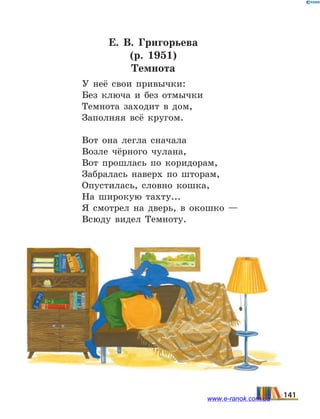 Е.  В. Григорьева
(р. 1951)
Темнота
У неё свои привычки:
Без ключа и без отмычки
Темнота заходит в дом,
Заполняя всё кругом.
Вот она легла сначала
Возле чёрного чулана,
Вот прошлась по коридорам,
Забралась наверх по шторам,
Опустилась, словно кошка,
На широкую тахту...
Я смотрел на дверь, в окошко —
Всюду видел Темноту.
141www.e-ranok.com.ua
 
